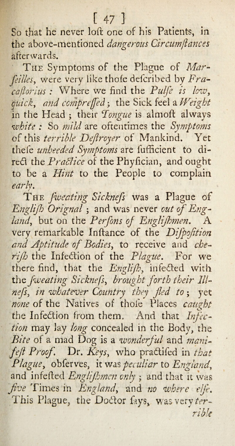 So that he never loft one of his Patients, in the above-mentioned dangerous Circumjiances afterwards. The Symptoms of the Plague of Mar¬ seilles, were very like thofe defcribed by Fra- cajiorius : Where we find the Pulfe is low, quick, and comp re [fed; the Sick feel a Weight in the Head ; their ‘longue is aim oft always white : So mild are oftentimes the Symptoms of this terrible Dejlroyer of Mankind. Yet thefe unheeded Symptoms are fufficient to di- redl the Praffice of the Phyfician, and ought to be a Hint to the People to complain early. The Sweating Sicknefs was a Plague of Englifb Orignal; and was never out of Eng¬ land, but on the Perfons of Englijhmen. A very remarkable Inftance of the Difpojition and Aptitude of Bodies, to receive and che- rijh the Infedtion of the Plague. For we there find, that the Englijh, infedted with the Jweating Sicknefs, brought forth their 111- nefs, in whatever Country they fled to; yet none of the Natives of thofe Places caught the Infedtion from them. And that Infec¬ tion may lay long concealed in the Body, the Bite of a mad Dog is a wonderful and mani- fefl Proof. Dr. Keys, who pradtifed in that Plague, obferves, it was peculiar to England, and infefted Englijhmen only ; and that it was five Times in England, and no where elf:. This Plague, the Dodtor fays, was very ter¬ rible