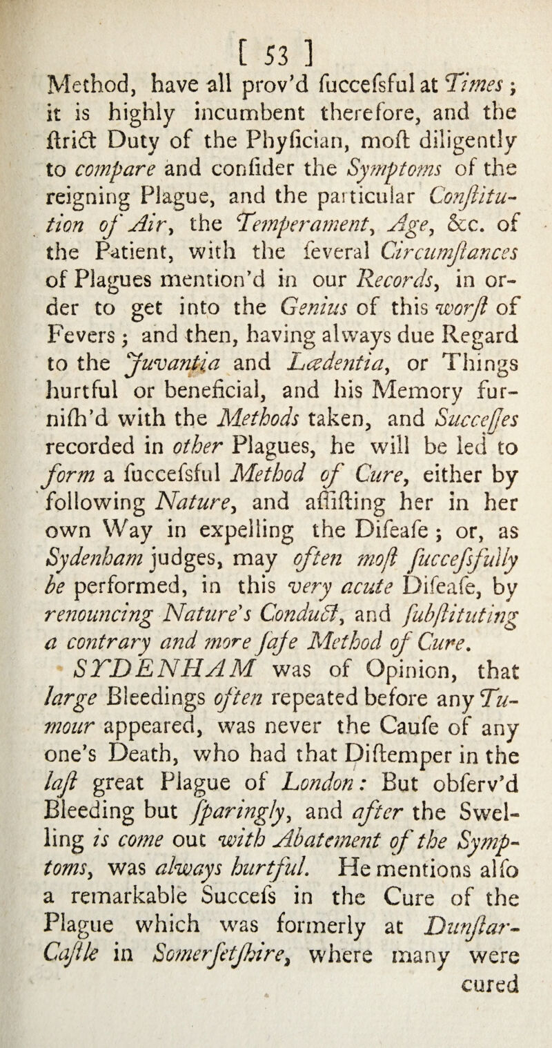 Method, have all prov’d fuccefsful at Times; it is highly incumbent therefore, and the ftridt Duty of the Phyfician, moft diligently to compare and confider the Symptoms of the reigning Plague, and the particular ConJUtu- tion of Air., the Temperament, Age, &c. of the Patient, with the feveral Circumjiances of Plagues mention’d in our Records, in or¬ der to get into the Genius of this worji of Fevers; and then, having always due Regard to the juvantia and Ladentia, or Things hurtful or beneficial, and his Memory fur- nhir’d with the Methods taken, and Succefjes recorded in other Plagues, he will be led to form a fuccefsful Method of Cure, either by following Nature, and afiifting her in her own Way in expelling the Difeafe ; or, as Sydenham judges, may often moft fuccefsfuily be performed, in this very acute Difeafe, by renouncing Nature's Conduct, and fubftituting a contrary and more Jaje Method of Cure. SYDENHAM was of Opinion, that large Bleedings often repeated before any Tu¬ mour appeared, was never the Caufe of any one’s Death, who had that Diftemper in the lafl great Plague of London: But obferv’d Bleeding but fparingly, and after the Swel¬ ling is come out with Abatement of the Symp¬ toms, was always hurtful. He mentions alfo a remarkable Succefs in the Cure of the Plague which was formerly at Dunjlar- Cajtle in Somerfetjhire, where many were cured