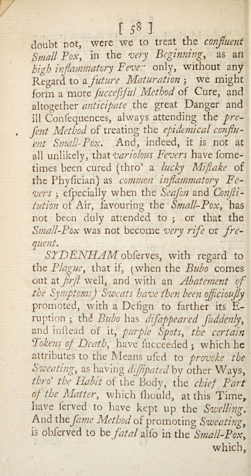 [ 5*3 ] doubt not, were we to treat the confluent Small Pox, in the very Beginning, as art high inflammatory Fever only, without any Regard to a future Maturation 3 we might form a more fuccefsful Method of Cure, and altogether anticipate the great Danger and ill Confequences, always attending the pre- fent Method of treating the epidemical conflu¬ ent Small-Pox. And, indeed, it is not at all unlikely, that variolous Fevers have fome- times been cured (thro’ a lucky Miftake of the Phyfician) as common inflammatory Fe¬ vers 3 efpecially when the Seafon and Confu¬ tation of Air, favouring the Small-Pox, has not been duly attended to 3 or that the Small-Pox was not become very rife or fre¬ quent. SYDENHAM obferves, with regard to the Plague, that if, (when the Bubo comes out at firfl well, and with an Abatement of the Symptoms) Sweats have then been ofjiciovfly promoted, with a Deiign to farther its E- ruption 5 thd Bubo has difappeared fuddenly, and ini Lead of it, purple Spots, the certain Tokens oj Death, have fucceeded 5 which he attributes to the Means ufed to provoke the Sweating, as having dijjipaied by other Ways, thro' the Habit ot the Body, the chief Part of the Matter, which fhould, at this Time, nave ferved to have kept up the Swelling. And the fame Method of promoting Sweating, is obferved to be fatal a fo in th c^Sma/l-Pox, which,