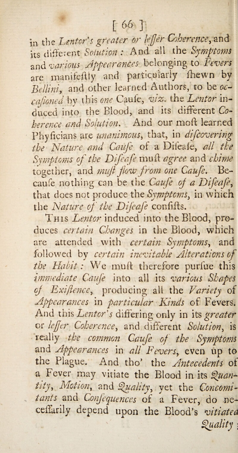 in the heritor's greater or lifer Coherence, and its different Solution: And all the Symptoms and various Appearances belonging to Fevers are manifestly and particularly lhewn by Bellini, and other learned Authors, to be oc¬ casioned lay this one Caufe, viz. the Lent or in¬ duced into the Blood, and its different Co¬ herence and Solution. And our molt learned Phyficians are unanimous, that, in difeovering the Nature and Caufe of a Difeafe, all the Symptoms of the Difeafe muff agree and chime together, and mujl flow from one Caufe. Be- caufe nothing can be the Caufe of a Difeafe, that does not produce the Symptoms, in which the Nature of the Difeafe confifts. This heritor induced into the Blood, pro¬ duces certain Changes in the Blood, which are attended with certain Symptoms, and followed by certain inevitable Alterations of the Habit: We muff therefore purfue this immediate Caufe into all its various Shapes of Exifence, producing all the Variety of Appearances in particular Kinds of Fevers. And this Center's differing only in its greater or lefjer Coherence, and different Solution, is really the common Caufe of the Symptoms and Appearances in all Fevers, even up to the Plague. And tho’ the Antecedents of a Fever may vitiate the Blood in its Quan¬ tity, Motion, and Quality, yet the Concomi¬ tants ana Conjequences of a Fever, do ne- ceffarily depend upon the Blood’s vitiated