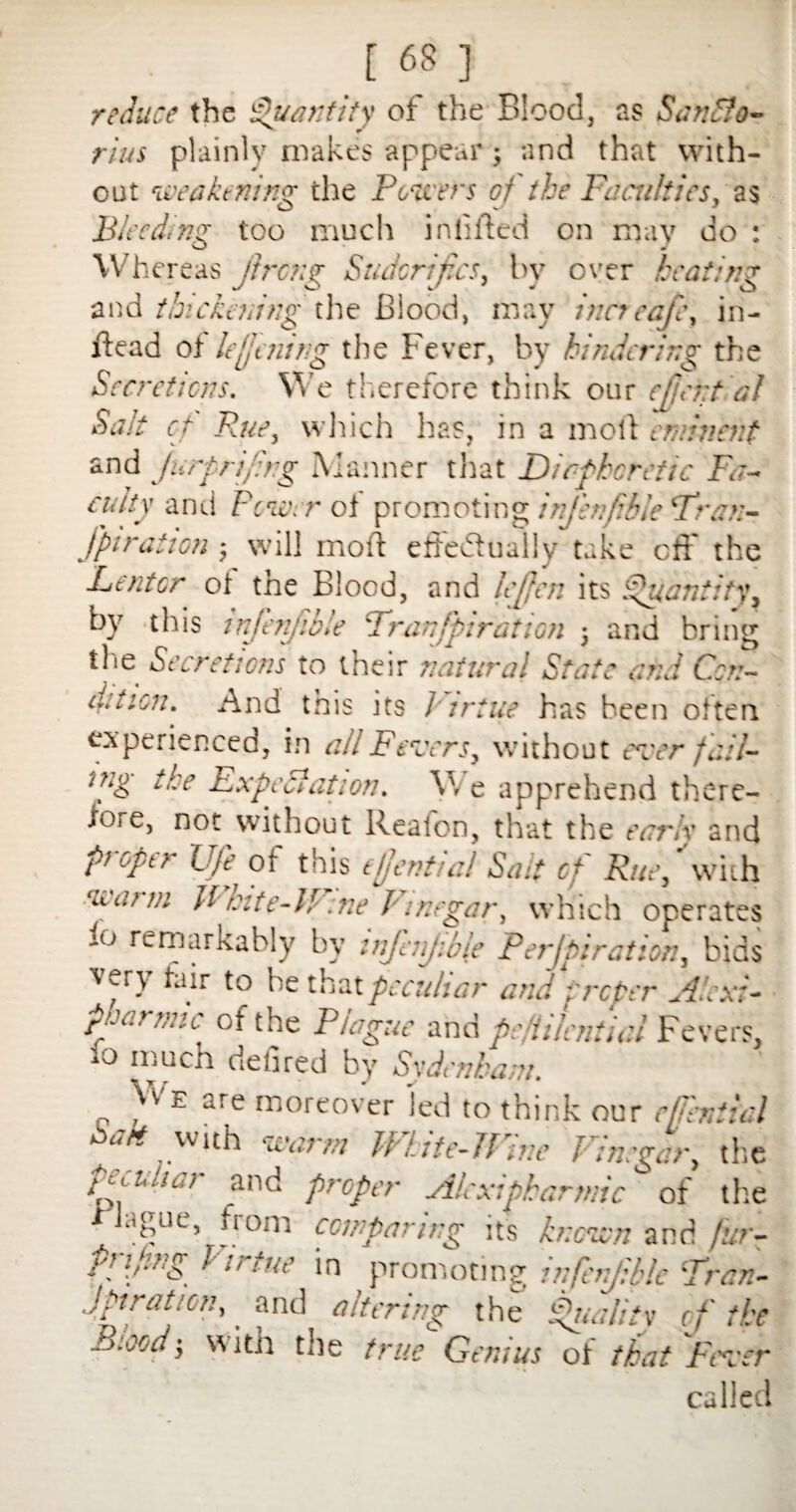 reduce the Quantity of the Blood, as SanSfo- rius plainly makes appear; and that with¬ out weakening the Pe/fciFs of the Faculties,' as - Bleeding too much infilled on may do : Whereas jireng Sudcrif.cs, by over heating and thickening the Blood, may incicafe, in- Head of le{jening the Fever, by hindering the Secretions. We therefore think our effrr.tdl Salt cf Rue, which has, in a moll eminent and Jurprif.ng Manner that Dic-fheretic Fa¬ cility and Pcic. r of promoting injbifikle Fran- jptration j will moll effectually take off the Lentor of the Blood, and leffen its Quantity, by this infenjible Frontpirat ion ; and bring the Secretions to their natural State ana Con- cation. And this its Virtue has been often experienced, in all Fevers, without ever fail- a:g the Expectation. V, e apprehend there¬ to] e, not without Realon, that the early and ft upti Ufe of this tjjentui! Sait cf Rue, with warm White-lP.ne Vinegar, which operates io remarkably by injhijibie Perjpiration, bids ver\ fair to he that peculiar and proper Alex:- puanuc of the P/ague and p: i’.Initial Fevers, lo kluch defied by Svdenham. Vv'e are moreover led to think our cfjlniial ejio^ vvith warm TVute-JVine Vinegar, the peculiar and proper Alexipharmic of the ague, jiom comparing its known and fur- Pnfing Virtue in promoting infenjible Fran- Jpiration,. and altering the Quality of the 'd} w ith the true Genius oi that Fever