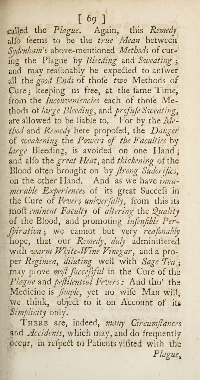 called the Plague. Again, this Remedy alfo feems to be the true Mean between Sydenham's above-mentioned Methods of cur¬ ing the Plague by Bleeding and Sweating ; and may reafonably be expefted to anfwer all the good Ends of thofe two Methods of Cure; keeping us free, at the fame Time, from the Inconveniencies each of thofe Me¬ thods of large Bleeding, and profufe Sweating, are allowed to be liable to. For by the Me¬ thod and Remedy here propofed, the Danger of weakening the Powers of the Faculties by large Bleeding, is avoided on one Hand ; and alfo the great Heat, and thickening of the Blood often brought on by frong Sudorifics, on the other Hand. And as we have innu¬ merable Experiences of its great Succefs in the Cure of Fevers uniy erf ally, from this its raolf eminent Faculty of altering the Quality of the Blood, and promoting infenfble Per- fpiration; we cannot but very reafonably hope, that our Remedy, duly adminiftered With warm White-Wine Vinegar, and a pro¬ per Regimen, diluting well with Sage Tea may p. ove mofl fuccefsful in the Cure of the Plague and pefhlential Fevers: And tho’ the Medicine is Jimple, yet no wife Man will, we think, object to it on Account of its Simplicity only. There are, indeed, many Circumjlances and Accidents, which may, and do freque ntly occur, in refped: to Patients vifited with the Plague,