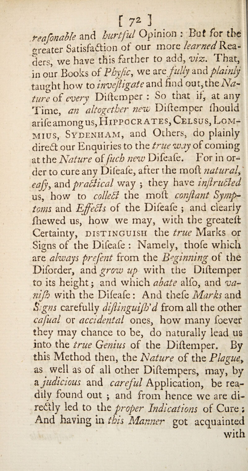 reafonahle and hurtful Opinion : But for the greater Satisfaction of our more learned Rea¬ ders, we have this farther to ado, wz. T nat, in our Books of Pbyjic, we we fully and plainly taught how to invcjligate and find out,the Na¬ ture of every Diftemper : So that if, at any Time, an ''altogether neve Diftemper fhouid arife among us, Hippocrates, Celsus, Lom- mius, Sydenham, and Others, do plainly diredt our Enquiries to the true way of coming at the Nature of fuch new Difeafe. For in or¬ der to cure any Difeafe, after the rnoft natural, eafy, and practical way ; they have infiritSled us, how to colledi the moft conjlant Symp¬ toms. and Effects of the Difeafe ; and clearly fhewed us, how we may, with the greateft Certainty, distinguish the true Marks or Signs of the Difeafe : Namely, thofe which are always prefent from the Beginning of the Diforder, and grow up v/ith the Diftemper to its height; and which abate alfo, and va- nijh with the Difeafe: And thefe Marks and iSigns carefully dijlinguiJPd from all the other cafual or accidental ones, how many foever they may chance to be, do naturally lead us into the true Genius of the Diftemper. By this Method then, the Nature of the Plague, as well as of all other Diftempers, may, by judicious and careful Application, be rea¬ dily found out ; and from hence we are di¬ rectly led to the proper Indications of Cure ; And having in this Manner got acquainted with