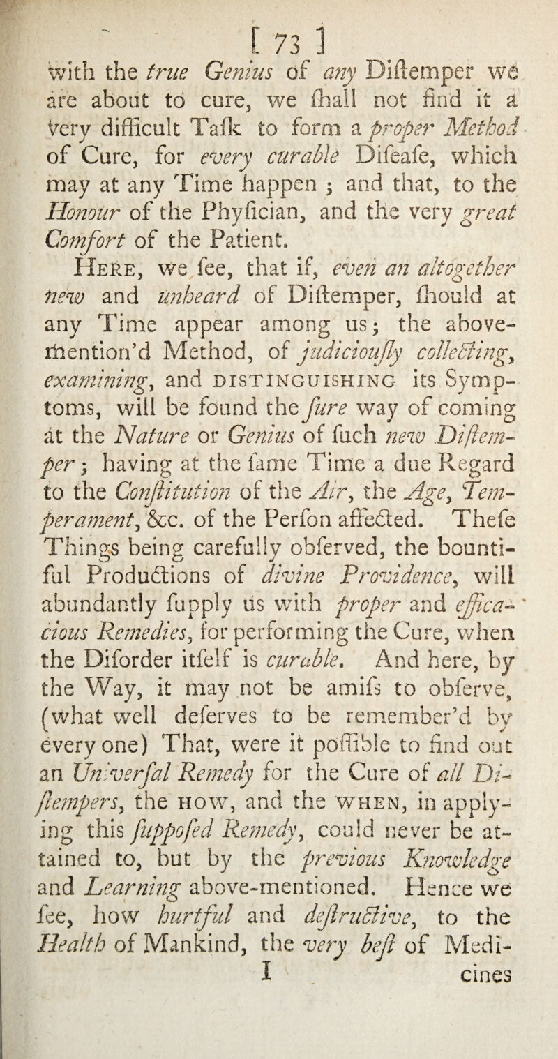 with the true Genius of any Diftemper we are about to cure, we (hall not find it a very difficult Talk to form a proper Method of Cure, for every curable Difeafe, which may at any Time happen ; and that, to the Honour of the Phyfician, and the very great Comfort of the Patient. Here, we fee, that if, even an altogether new and unheard of Diftemper, (houid at any Time appear among us; the above- rhention’d Method, of judicioufy collecting, examining, and distinguishing its Symp¬ toms, will be found the fure way of coming at the Nature or Genius of fuch new Diftem- per; having at the fame Time a due Regard to the Conftitution of the Air, the Age, tem¬ perament, &c. of the Perfon affected. Thefe Tilings being carefully obierved, the bounti¬ ful Productions of divine Providence, will abundantly fupply us with proper and effica¬ cious Remedies, for performing the Cure, when the Diforder itfelf is curable. And here, by the Way, it may not be amifs to obferve, (what well deferves to be remember’d by everyone) That, were it poffible to find out an Univerfal Remedy for the Cure of all Di- flempers, the how, and the when, in apply¬ ing this fuppofed Remedy, could never be at¬ tained to, but by the previous Knowledge and Learning above-mentioned. Hence we fee, how hurtful and dejlruclive, to the Health of Mankind, the very befi of Medi- i cines