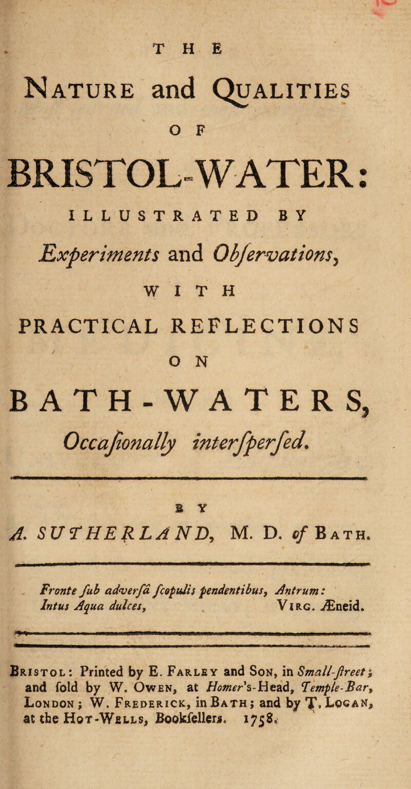 Nature and Qualities O F BRISTOL-WATER: ILLUSTRATED BY Experiments and Objervations^ WITH PRACTICAL REFLECTIONS O N BATH-WATERS, Occafionally interfperfed. B Y A. SUTHERLAND, M. D. c/Bath. Fronte fub adverfa fcopuli s pendentibus. Antrum: Intus Aqua dulces, Virc. ./Eneid. Bristol: Printed by E. Farley and Son, in Smallfireet; and fold by W. Owen, at Homer s-Head, Temple-Bar, London ; W. Frederick, in Bath j and by TT, Logan, at the Hot-Wells, Bookielleri. 1758,