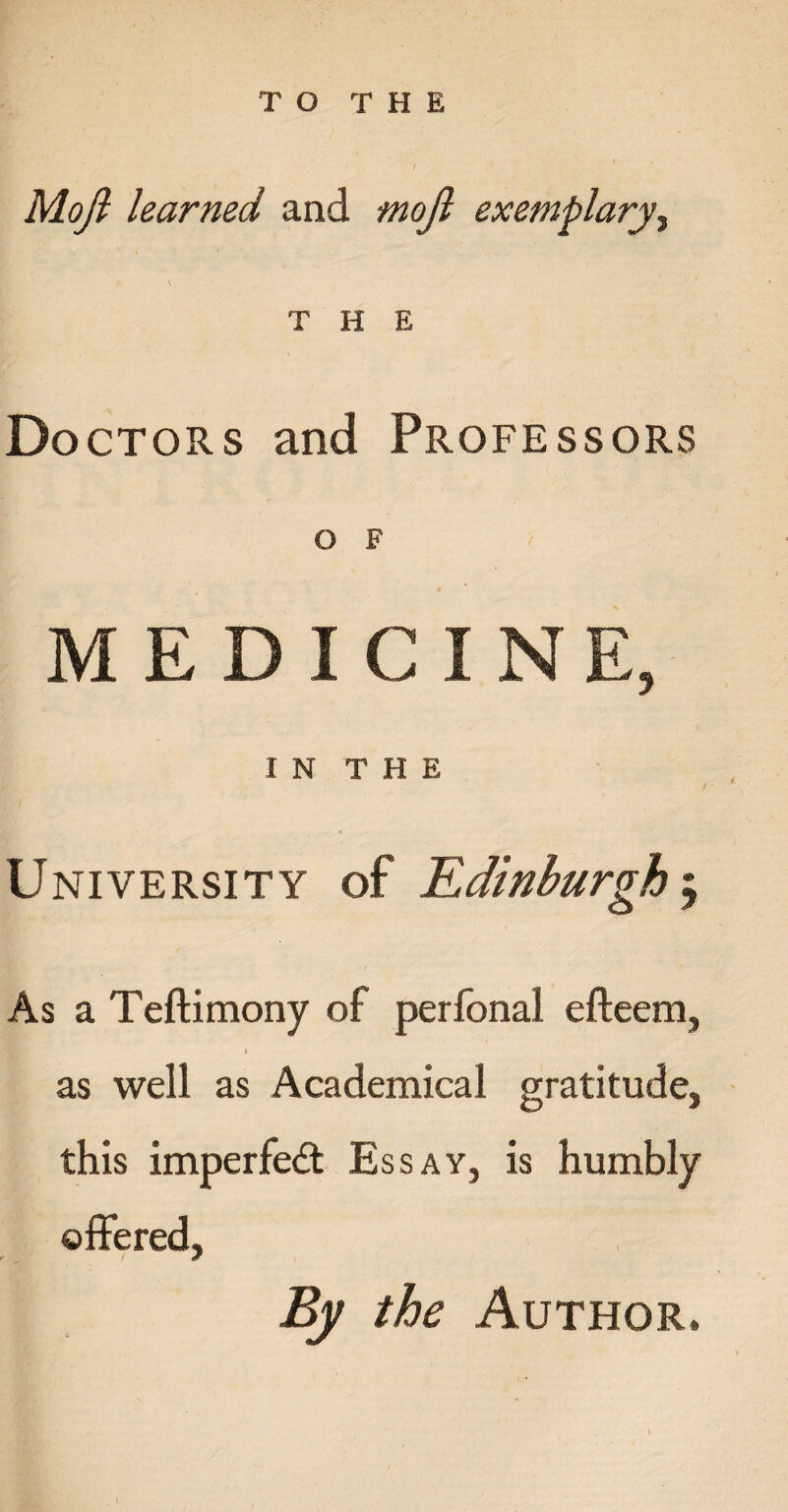 Moji learned and mojl exemplary, THE Doctors and Professors O F MEDICINE, I N T H E University of Edinburgh As a Teftimony of perfonal efteem, as well as Academical gratitude, this imperfect Essay, is humbly offered, By the Author.