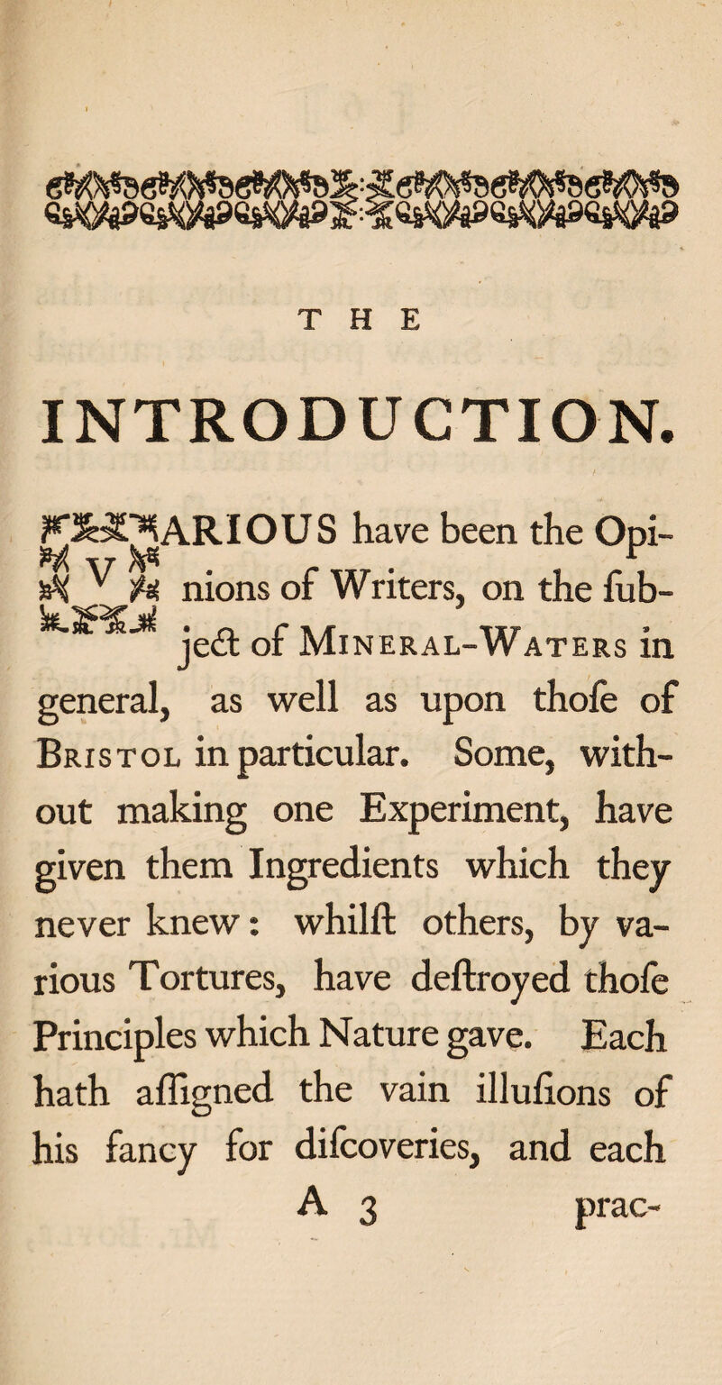 INTRODUCTION. K^^ARIOUS have been the Opi- M v ^ r „T . , . v H nions of Writers, on the fub- Sk-S^jk je<^. q£ Mineral-Waters in general, as well as upon thofe of Bristol in particular. Some, with¬ out making one Experiment, have given them Ingredients which they never knew: whilft others, by va¬ rious Tortures, have deftroyed thofe Principles which Nature gave. Each hath afligned the vain illufions of his fancy for difcoveries, and each A 3 prac-