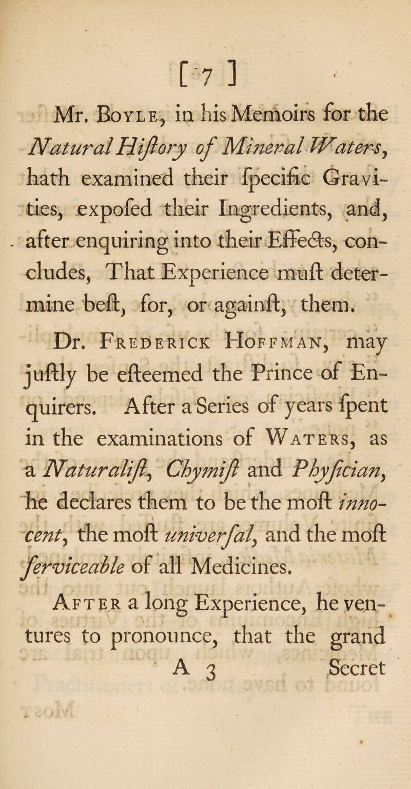 Natural Hijlory of Mineral IVaters, hath examined their fpecidc Gravi¬ ties, expofed their Ingredients, and, - after enquiring into their Effects, con¬ cludes, That Experience muft deter¬ mine bed, for, or againd, them. Dr. Frederick Hoffman, may judly be edeemed the Prince of En¬ quirers. After a Series of years fpent in the examinations of Waters, as a Naturalijl) Chymijl and Phyfciany he declares them to be the mod inno¬ cent ^ the mod univerfal, and the mod ferviceable of all Medicines. After a long Experience, he ven¬ tures to pronounce, that the grand A 3 Secret