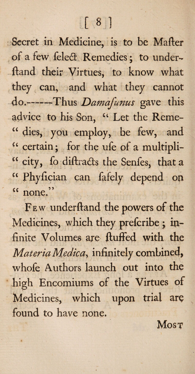 [ 8 1 Secret in Medicine, is to be Matter of a few feleft Remedies; to under- ftand their Virtues, to know what they can, and what they cannot do.-—Thus Damafunus gave this advice to his Son, “ Let the Reme- “ dies, you employ, be few, and “ certain; for the ufe of a multipli- “ city, fo diftraits the Senfes, that a ' ' v t ’* t u Phyttcian can fafely depend on CC u none. Fe w underftand the powers of the Medicines, which they prefcribe ; in¬ finite Volumes are fluffed with the Materia Medica, infinitely combined, whofe Authors launch out into the high Encomiums of the Virtues of Medicines, which upon trial aro found to have none. Most