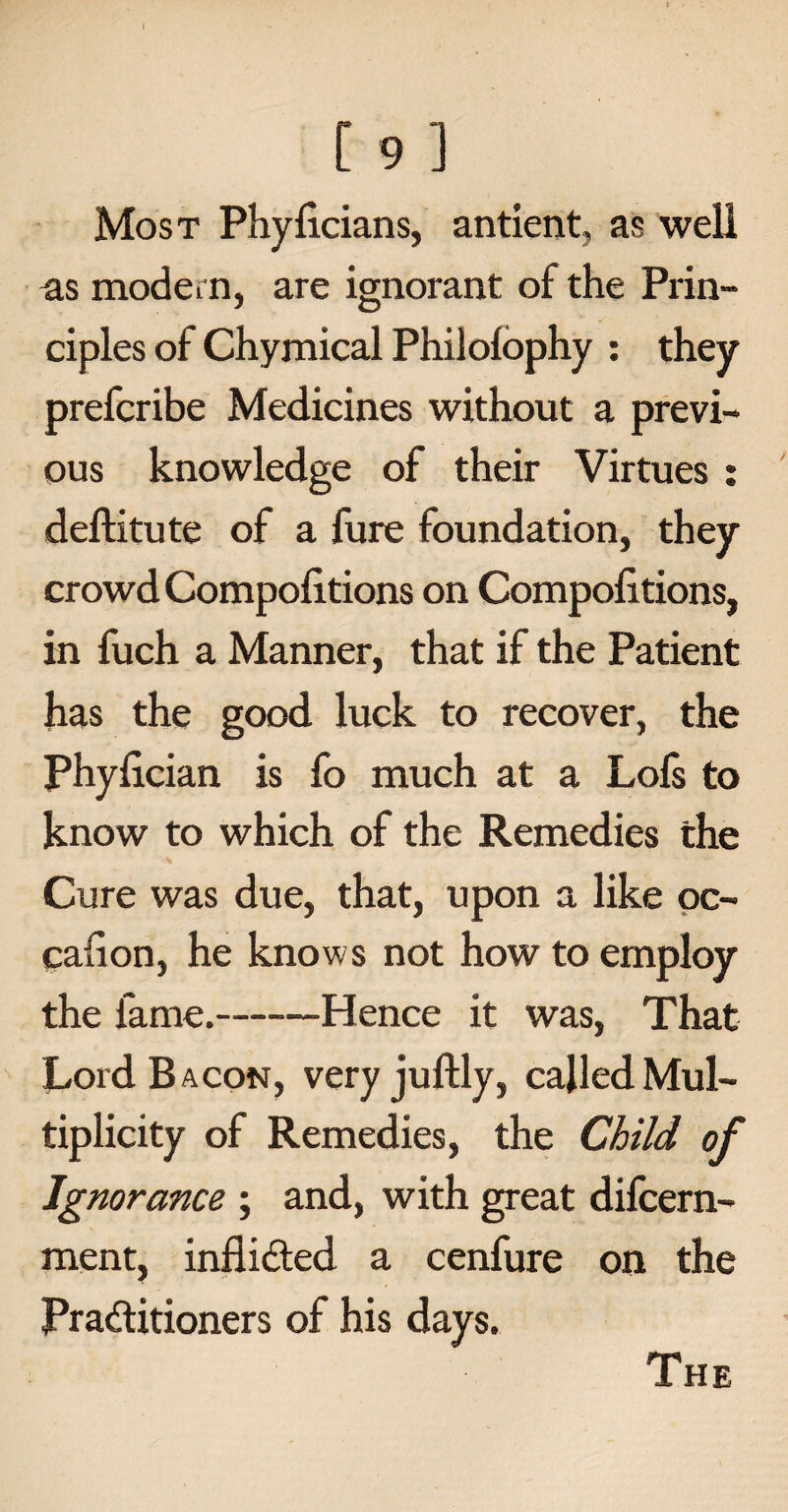 [ 9 ] Most Phylicians, antient, as well as moder n, are ignorant of the Prin¬ ciples of Chymical Philofophy : they prefcribe Medicines without a previ¬ ous knowledge of their Virtues : deftitute of a fure foundation, they crowd Compolitions on Compofitions, in fuch a Manner, that if the Patient has the good luck to recover, the Phyfician is fo much at a Lofs to know to which of the Remedies the Cure was due, that, upon a like oc¬ casion, he knows not how to employ the fame.-Hence it was, That Cord. Bacon, very juftly, called Mul¬ tiplicity of Remedies, the Child of Ignorance ; and, with great difcern- ment, inflided a cenfure on the Praditioners of his days. The