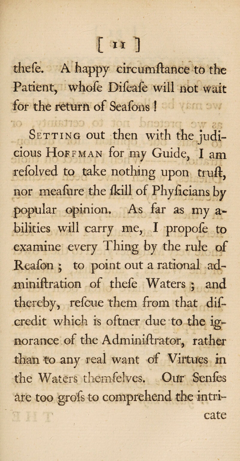 [ ” ] thefe. A happy circumftance to the Patient, whofe Difeafe will not wait for the return of Seafons! ’ . * , : ^ • f *4 v ’ > *T f- ^ ~v Setting out then with the judi¬ cious Hoffman for my Guide, I am refolved to take nothing upon truft, nor meafure the lkill of Phyficians by popular opinion. As far as my a- bilities will carry me, I propofe to examine every Thing by the rule of Reafon ; to point out a rational ad- miniftration of thefe Waters ; and thereby, refcue them from that dis¬ credit which is oftner due to the ig¬ norance of the Adminiftrator, rather than to any real want of Virtues in the Waters themfelves. Our Senfes are too grofs to comprehend the intri¬ cate