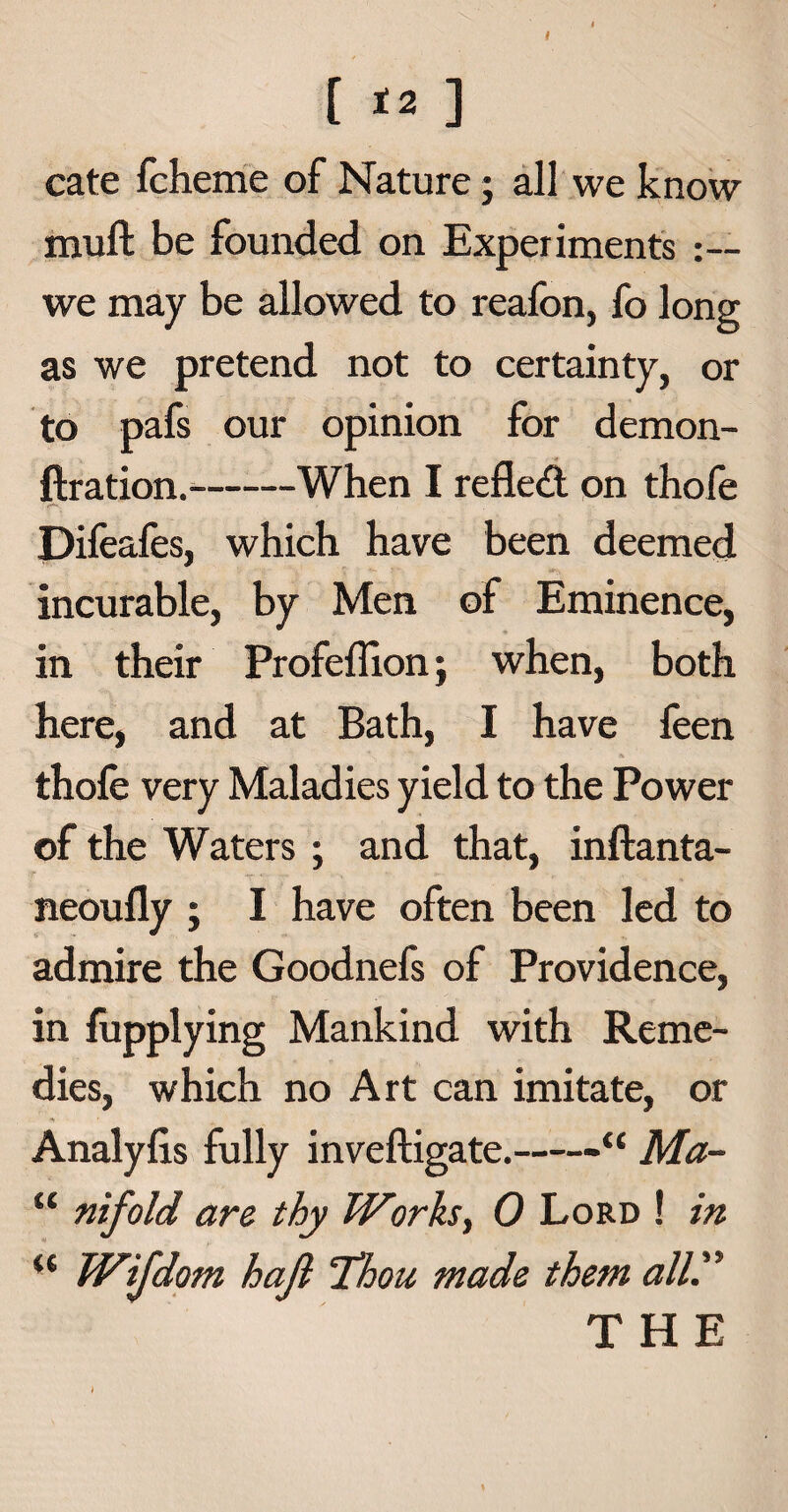 [ «» ] cate fcheme of Nature; all we know muft be founded on Experiments we may be allowed to reafon, fo long as we pretend not to certainty, or to pafs our opinion for demon- ftration.-When I reflect on thofe • ***** , Difeafes, which have been deemed incurable, by Men of Eminence, in their Profeffionj when, both here, and at Bath, I have feen thofe very Maladies yield to the Power of the Waters ; and that, inftanta- neoufly ; I have often been led to admire the Goodnefs of Providence, in fupplying Mankind with Reme¬ dies, which no Art can imitate, or Analyfis fully inveftigate.-Ma- “ nifold arc thy Works, 0 Lord ! in u Wijdom haft 'Thou made them allT THE \