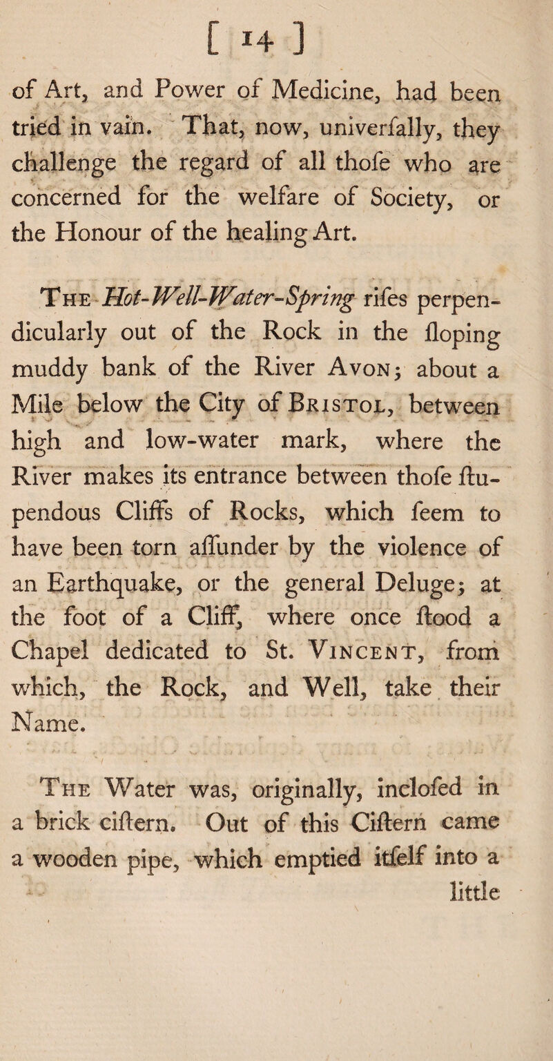 [ !4 ] of Art, and Power of Medicine, had been tried in vain. That, now, univerfally, they challenge the regard of all thofe who are concerned for the welfare of Society, or the Honour of the healing Art. The Hot-Well-Water-Spring rifes perpen¬ dicularly out of the Rock in the Hoping muddy bank of the River Avon 5 about a Mile below the City of Bristol, between high and low-water mark, where the River makes its entrance between thofe flu- pendous Cliffs of Rocks, which feem to have been torn affunder by the violence of an Earthquake, or the general Deluge; at the foot of a Cliff, where once flood a Chapel dedicated to St. Vincent, from which, the Rock, and Well, take their Name. The Water was, originally, inclofed in a brick ciflern. Out of this Ciflern came a wooden pipe, which emptied itfelf into a little