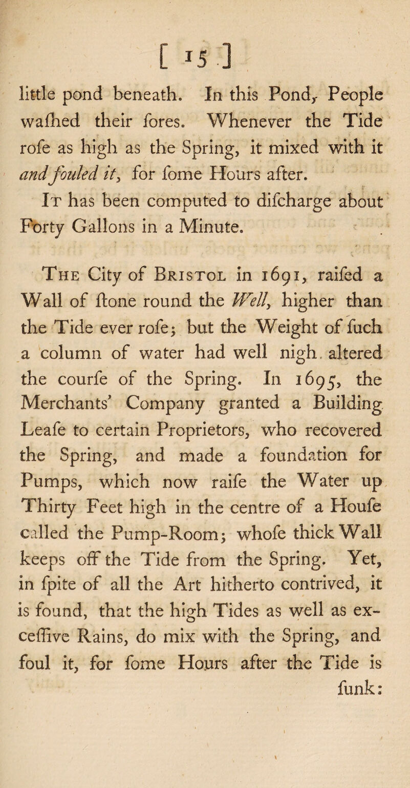 [ m’] little pond beneath. In this Pond,- People wafhed their fores. Whenever the Tide rofe as high as the Spring, it mixed with it andfouled it> for fome Flours after. It has been computed to difcharge about Forty Gallons in a Minute. The City of Bristol in 1691, raifed a Wall of ftone round the Well, higher than the Tide ever rofe; but the Weight of fuch a column of water had well nigh, altered the courfe of the Spring. In 1695, the Merchants' Company granted a Building Leafe to certain Proprietors, who recovered the Spring, and made a foundation for Pumps, which now raife the Water up Thirty Feet high in the centre of a Houfe called the Pump-Room; whofe thick Wall keeps off the Tide from the Spring. Yet, in fpite of all the Art hitherto contrived, it is found, that the high Tides as well as ex- ceffive Rains, do mix with the Spring, and foul it, for fome Hours after the Tide is funk: