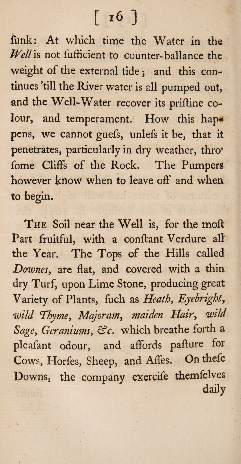 funk: At which time the Water in the Well is not fufficient to counter-ballance the weight of the external tide; and this con¬ tinues ’till the River water is all pumped out, and the Well-Water recover its priftine co¬ lour, and temperament. How this hap* pens, we cannot guefs, unlefs it be, that it penetrates, particularly in dry weather, thro* fome Cliffs of the Rock. The Pumpers however know when to leave off and when to begin. The Soil near the Well is, for the moft Part fruitful, with a conftant Verdure all the Year. The Tops of the Hills called Downes, are flat, and covered with a thin dry Turf, upon Lime Stone, producing great Variety of Plants, fuch as Heath, Eyebright, wild 'Thyme, Majoram, maiden Hair, wild Sage, Geraniums, &c. which breathe forth a pleafant odour, and affords paflure for Cows, Horfes, Sheep, and Affes. On thefe Downs, the company exercife themfelves i