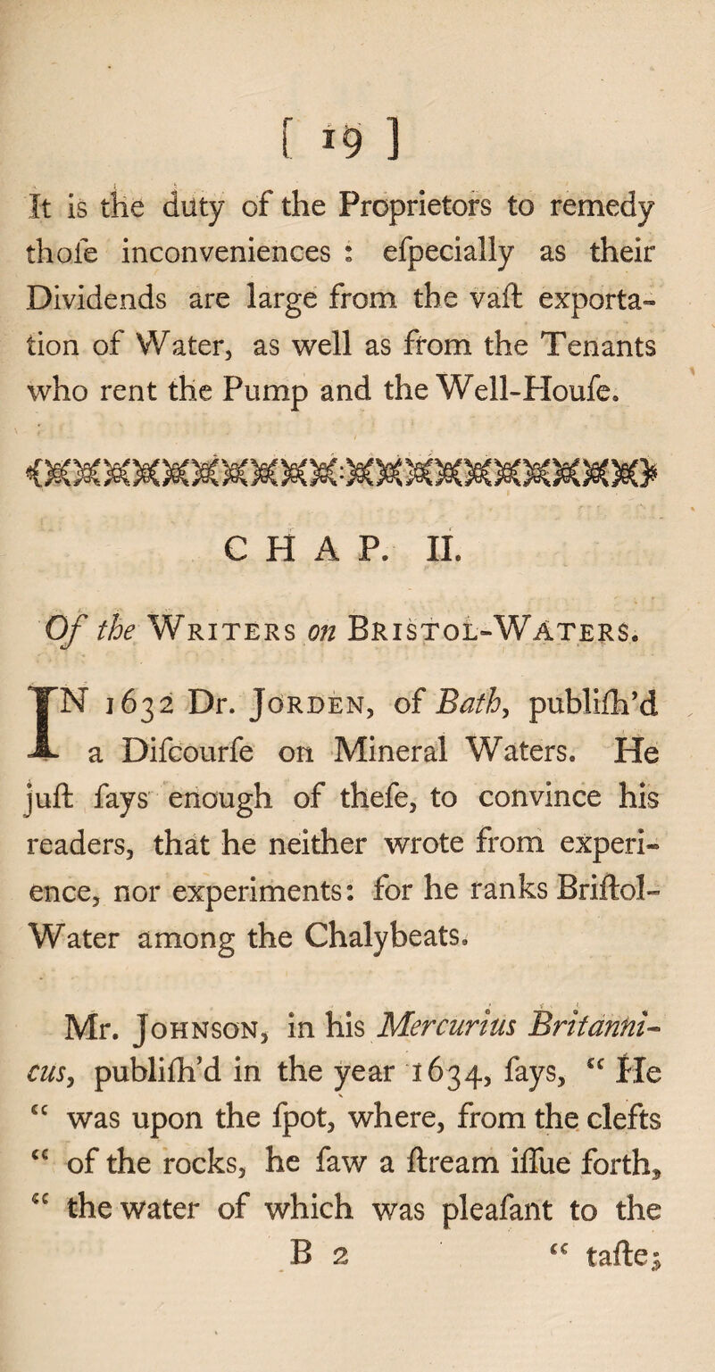 [ ] It is the duty of the Proprietors to remedy thole inconveniences : efpecially as their Dividends are large from the vaft exporta- lion of Water, as well as from the Tenants who rent the Pump and the Well-Houle, \ /&X CHAP. II. Of the Writers on Bristol»Waters. IN 1632 Dr. Jorden, of jBath, publifh’d a Difcourfe on Mineral Waters, He juft fays enough of thefe, to convince his readers, that he neither wrote from experi¬ ence, nor experiments: for he ranks Briftol- Water among the Chalybeats, V 1 Mr. Johnson, in his Mercurius Britannia cus, publifh’d in the year 1634, fays, cc fie V cc was upon the fpot, where, from the clefts <c of the rocks, he faw a ftream iftue forth* sc the water of which was pleafant to the