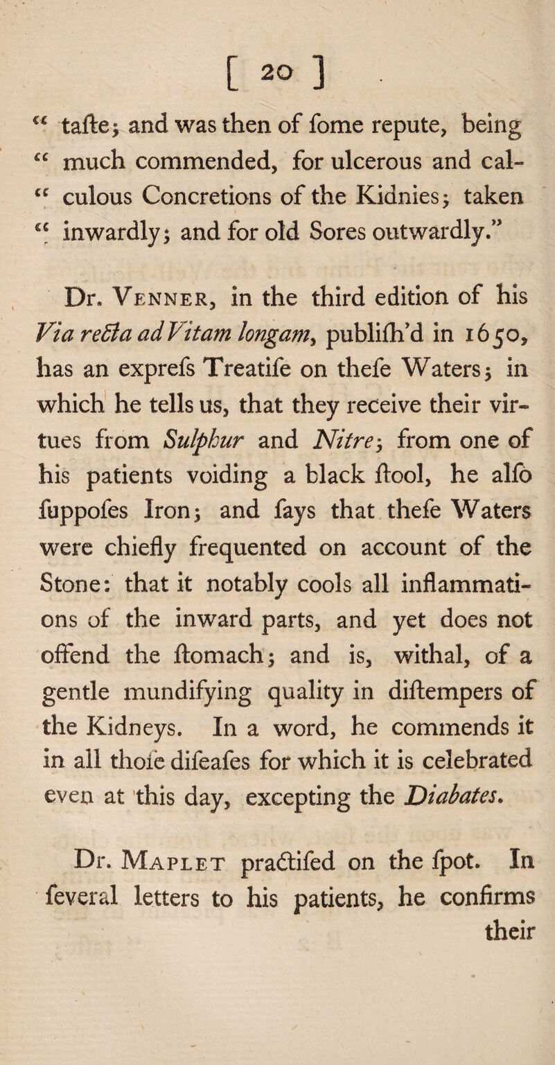 ££ taftei and was then of fome repute, being £C much commended, for ulcerous and cal- cc culous Concretions of the Kidnies; taken cc inwardly; and for old Sores outwardly.” Dr, Venner, in the third edition of his Via redia adVitam longaniy publifh’d in 1650, has an exprefs Treatife on thefe Waters 5 in which he tells us, that they receive their vir¬ tues from Sulphur and Nitre; from one of his patients voiding a black ftool, he alfo fuppofes Iron 5 and fays that thefe Waters were chiefly frequented on account of the Stone: that it notably cools all inflammati¬ ons of the inward parts, and yet does not offend the ftomach; and is, withal, of a gentle mundifying quality in diftempers of the Kidneys. In a word, he commends it in all thoie difeafes for which it is celebrated even at this day, excepting the Diabates. Dr. Maplet pradtifed on the fpot. In feveral letters to his patients, he confirms their