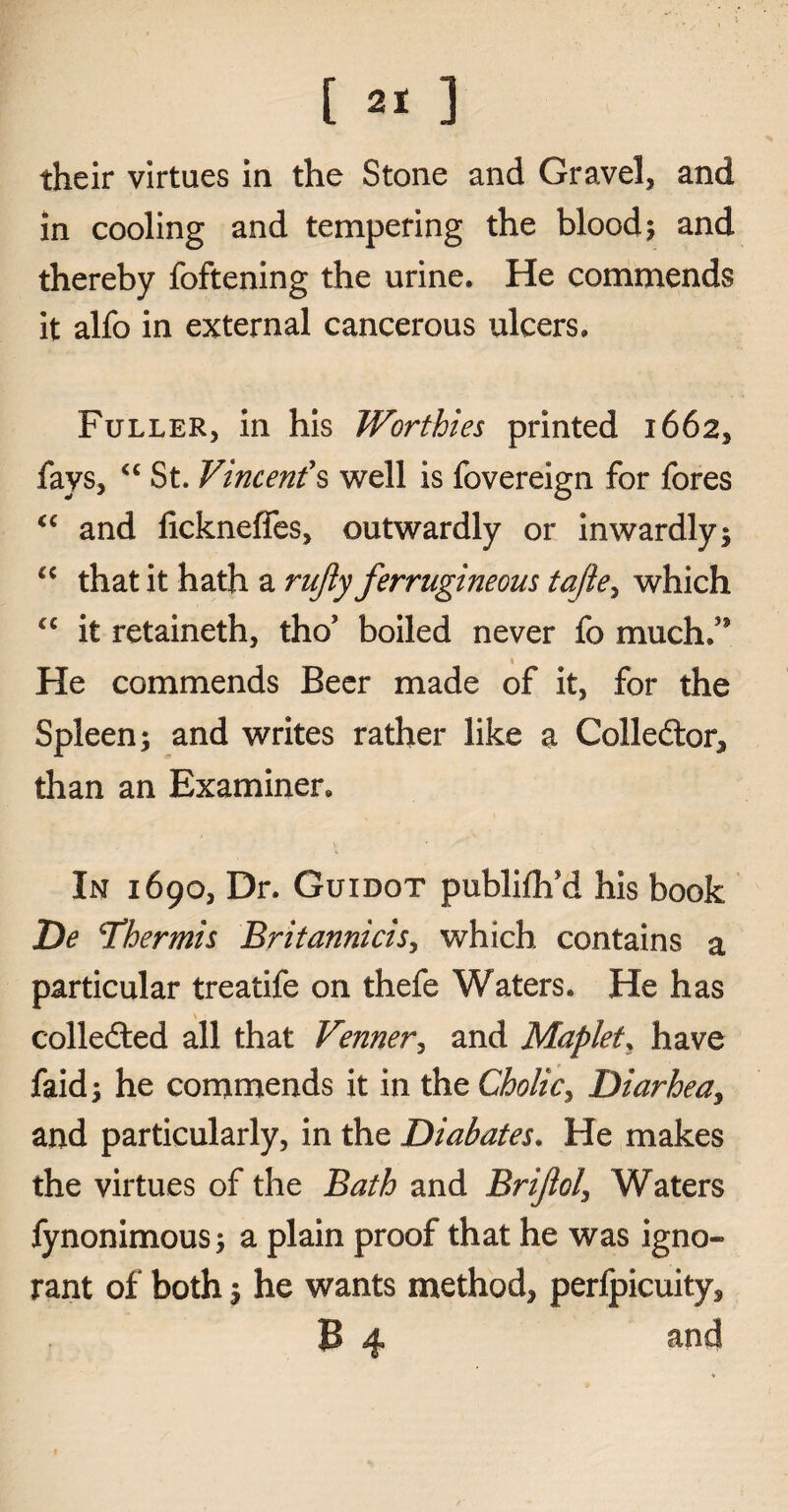 [ ] their virtues in the Stone and Gravel, and in cooling and tempering the blood; and thereby foftening the urine. He commends it alfo in external cancerous ulcers. Fuller, in his Worthies printed 1662, fays, <c St. Vincent's well is fovereign for fores “ and lickneffes, outwardly or inwardly; “ that it hath a rujly ferrugineous tajle, which <c it retaineth, tho’ boiled never fo much/* He commends Beer made of it, for the Spleen; and writes rather like a Collector, than an Examiner. In 1690, Dr. Guidot publiflfd his book De Thermis Britannicis, which contains a particular treatife on thefe Waters. He has colledted all that Venner, and Maplet, have faid; he commends it in the Cholic, Diarhea, and particularly, in the Diabates. He makes the virtues of the Bath and Brijlol\ Waters fynonimous; a plain proof that he was igno~ rant of both; he wants method, perlpicuity,