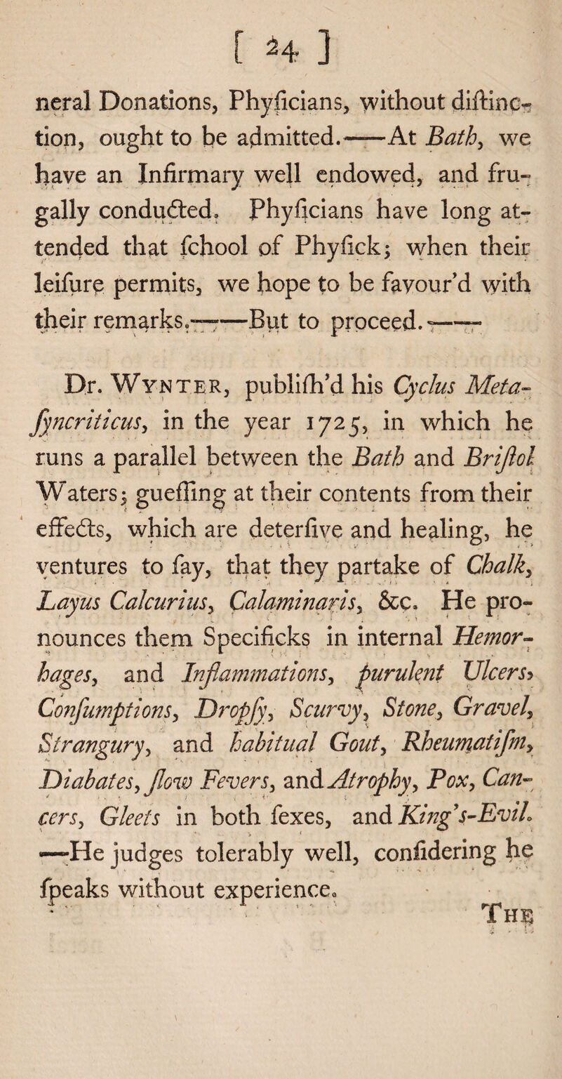 neral Donations, Phyficians, without diftinc- tion, ought to be admitted.-At Bath, we have an Infirmary well endowed, and fru¬ gally condudted. Phyficians have long at¬ tended that fchool of Phyfick; when their leifurp permits, we hope to be favour’d with their remarks-—But to proceed.-—- Dr. Wyn ter, publifh d his Cyclus IVleta— fyncriticus, in the year 1725, in which he runs a parallel between the Bath and Briflol *W aters $ gueffing at their contents from their effedts, which are deterfive and healing, he ventures to fay, that they partake of Chalky Layus Cal curius, Calaminaris, &c. He pro¬ nounces them Specificks in internal Hemor- hages, and Inflammations, purulent UlcerSy Conflumptions, Dropfy, Scurvy, Stone, Gravel\ Strangury, and habitual Gout, Rheumatiflm, Diabates, flow Fevers, and Atrophy, Pox, Can¬ cers, Gleets in both fexes, and King s-Evih —-He judges tolerably well, confidering he fpeaks without experience0 ■T, r , . .