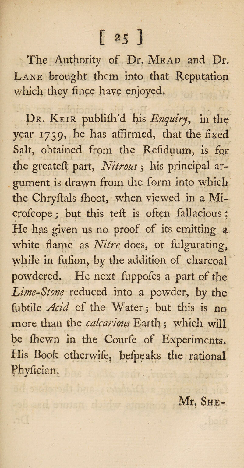 The Authority of Dr. Mead and Dr. Lane brought them into that Reputation which they fince have enjoyed. Dr. Keir publiflfd his Enquiry, in the year 1739, he has affirmed, that the fixed Salt, obtained from the Refiduum, is for the greateft part. Nitrous ; his principal ar¬ gument is drawn from the form into whicfi the Chryftals fhoot, when viewed in a Mi- crofcope; but this teft is often fallacious: He has given us no proof of its emitting a white flame as Nitre does, or fulgurating, while in fufion, by the addition of charcoal powdered. He next fuppofes a part of the Lime-Stone reduced into a powder, by the fubtile Acid of the Water; but this is no more than the calcaneus Earth; which will be ffiewn in the Courfe of Experiments, His Book otherwife, befpeaks the rational Phyfician. Mr. She-