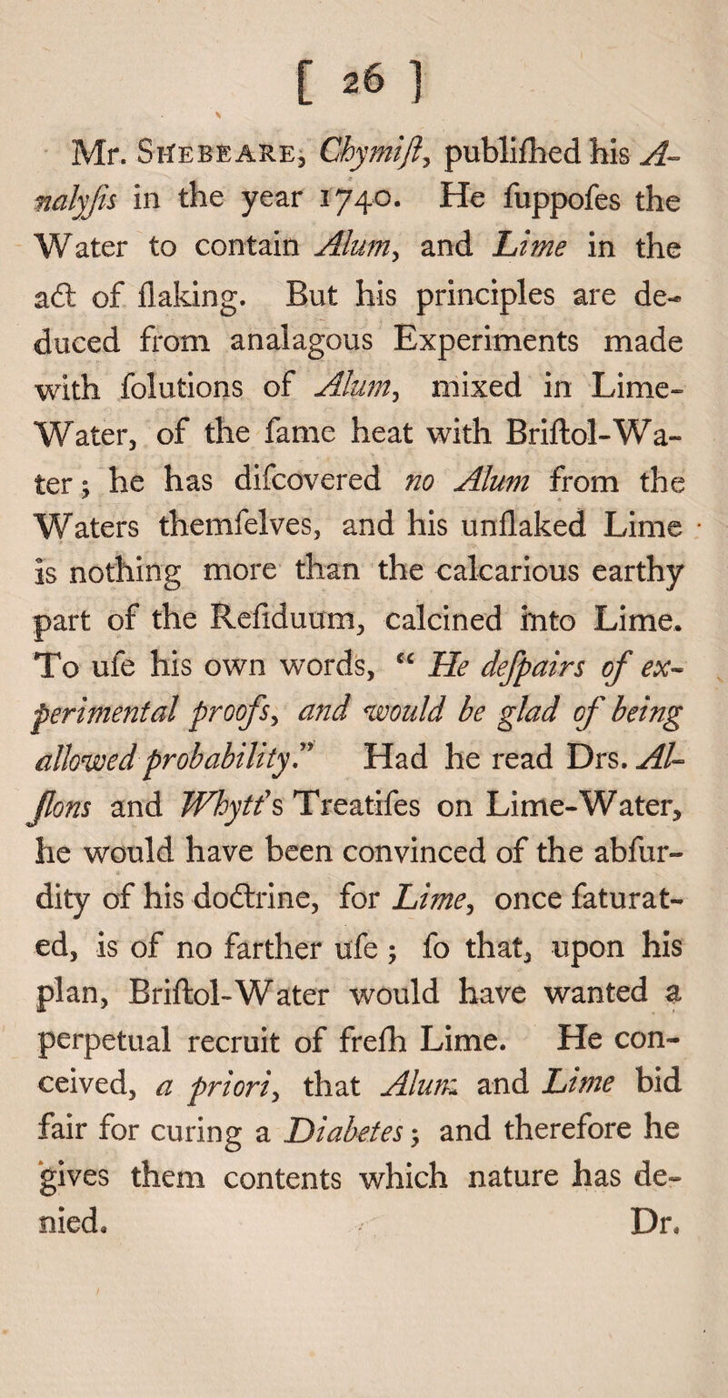 [ ^6 ] Mr. StfEBEARE, Chymijl, publifhedhis A- nalyjis in the year 1740. He fuppofes the Water to contain Alum, and Lime in the a£t of flaking. But his principles are de¬ duced from analagous Experiments made with folutions of Alum, mixed in Lime- Water, of the fame heat with Briftol-Wa¬ ter ; he has difcovered no Alum from the Waters themfelves, and his unflaked Lime is nothing more than the calcarious earthy part of the Reflduum, calcined into Lime. To ufe his own words, cc He defpairs of ex¬ perimental proofs, and would be glad of being allowed probability!' Had he read Drs. AL Jlons and Whytf s Treatifes on Lime-Water, lie would have been convinced of the abfur- dity of his do&ine, for Lime, once faturat- ed, is of no farther ufe ; fo that, upon his plan, Briftol-Water would have wanted a perpetual recruit of frefh Lime. He con¬ ceived, a priori, that Alum and Lime bid fair for curing a Diabetes, and therefore he gives them contents which nature has de¬ nied. Dr.