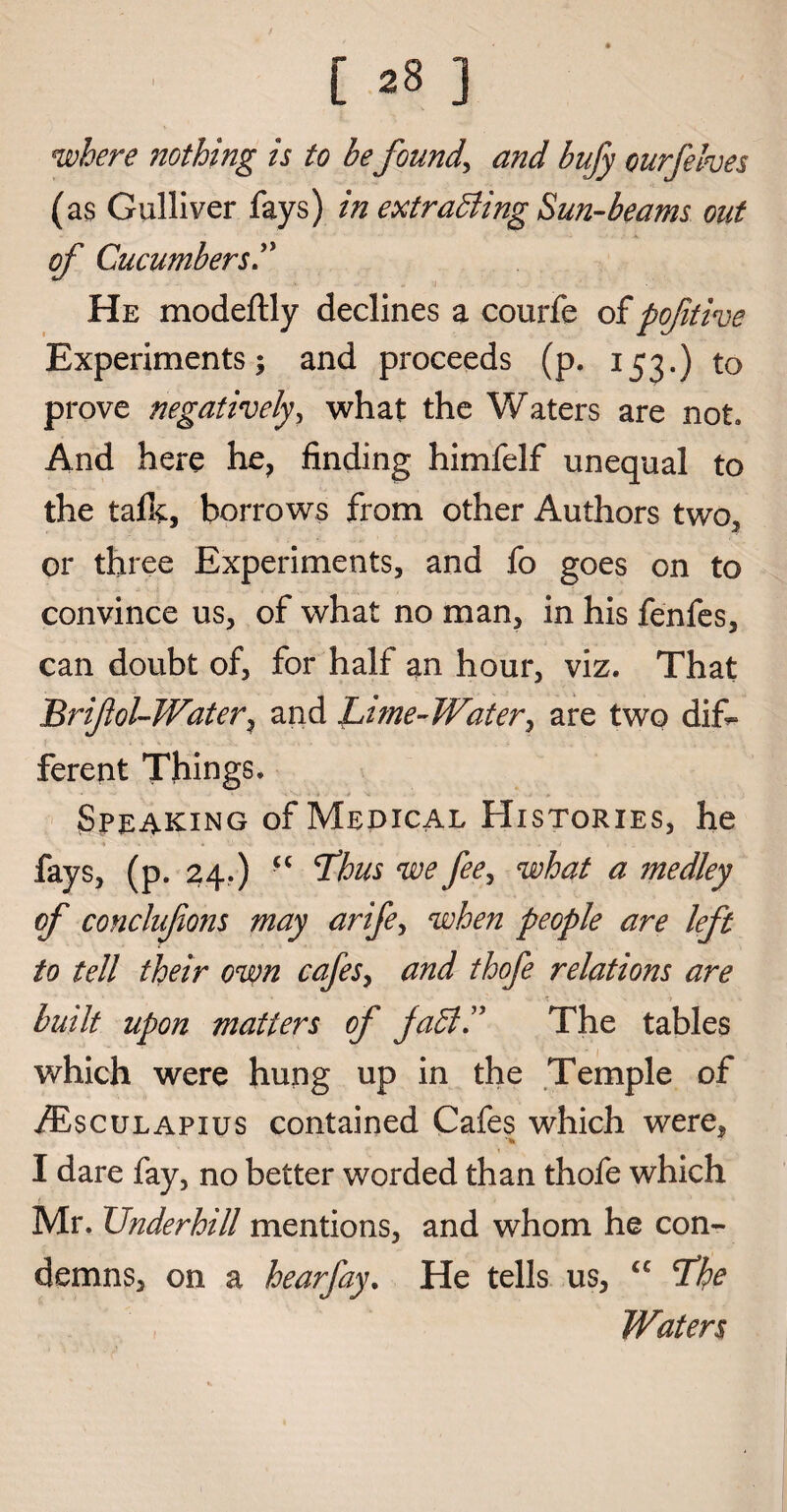 where nothing is to he founds and bufy curfelves (as Gulliver fays) in extracting Sun-beams out of Cucumbers He modeftly declines a courfe of poftive Experiments; and proceeds (p. 153.) to prove negatively, what the Waters are not. And here he, finding himfelf unequal to the tafL borrows from other Authors two, or three Experiments, and fo goes on to convince us, of what no man, in his fenfes, can doubt of, for half an hour, viz. That Brifol-Water^ and Lime-Water, are two dif¬ ferent Things. Speaking of Medical Histories, he fays, (p. 24.) £< Lhus we fee, what a medley of conclufons may arife, when people are left to tell their own cafes, and thofe relations are built upon matters of JaCtC The tables which were hung up in the Temple of /Esculapius contained Cafes which were, I dare fay, no better worded than thofe which ' t - . ' Mr. Underhill mentions, and whom he con¬ demns, on a hearfay. He tells us, “ Lhe Waters