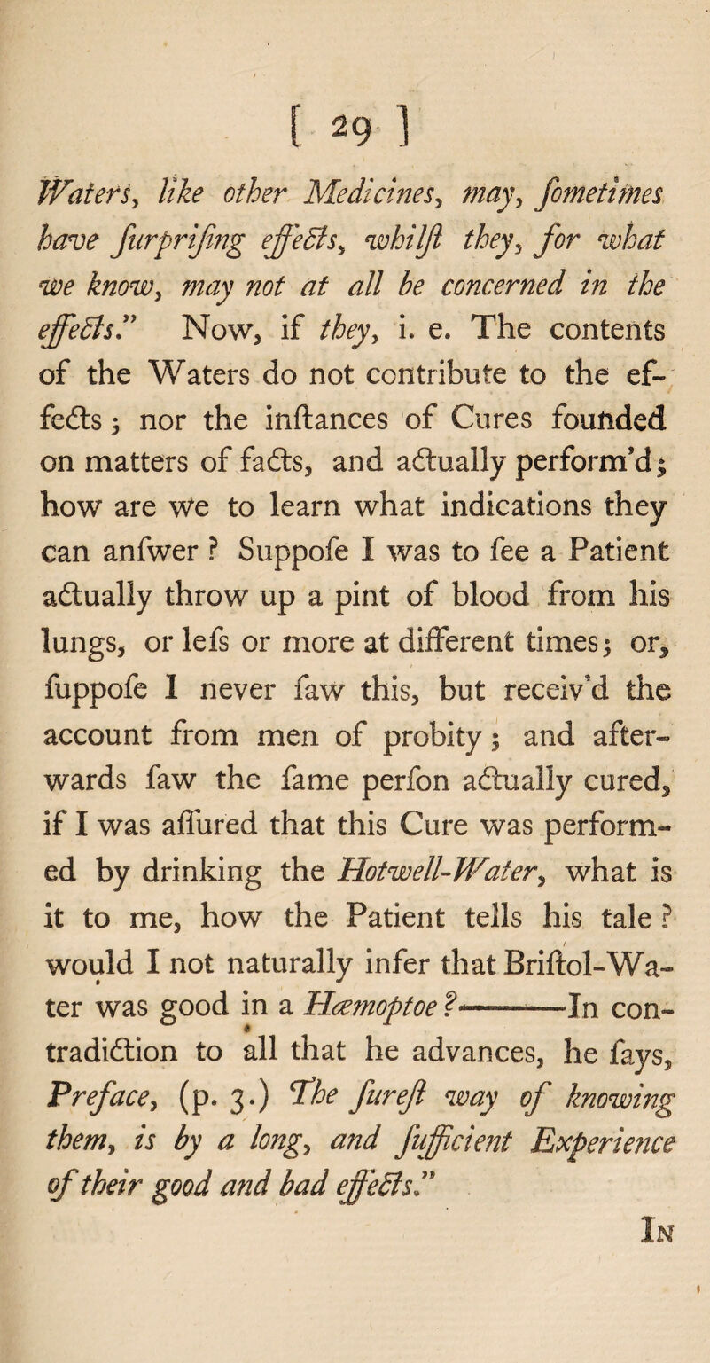 [ 29 ] Waters, like other Medicines, may, fometimes have furprifing effedts, whilft they, for what we know, may not at all be concerned in the ejfedlsT Now, if they, i. e. The contents of the Waters do not contribute to the ef¬ fedts ; nor the inftances of Cures founded on matters of fadts, and adtually perform’d; how are we to learn what indications they can anfwer ? Suppofe I was to fee a Patient adtually throw up a pint of blood from his lungs, or lefs or more at different times; or, fuppofe 1 never faw this, but receiv’d the account from men of probity; and after¬ wards faw the fame perfon adtually cured, if I was allured that this Cure was perform¬ ed by drinking the Hot well- Water, what is it to me, how the Patient tells his tale ? / would I not naturally infer that Briftol-Wa- ter was good in a Hcemoptoe ?--In con¬ tradiction to all that he advances, he fays. Preface, (p. 3.) The fitrefl way of knowing them, is by a long, and fujfcient Experience of their good and bad effedls T * In