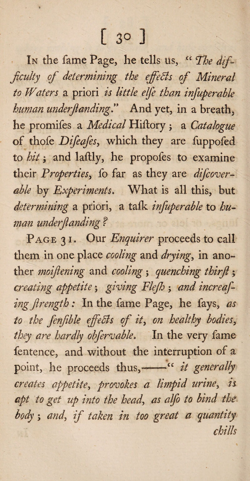 [ 3° ] In the fame Page, he tells us, cc fhe dif¬ ficulty of determining the effedls of Mineral to Waters a priori is little elfe than infuperable human underfunding” And yet, in a breath, he promifes a Medical Hiftory ; a Catalogue of thofe DifeafeSy which they are fuppofed to hit; and laftly, he propofes to examine their Properties, fo far as they are difcover- able by Experiments. What is all this, but determining a priori, a talk infuperable to hu¬ man underfanding ? Page 31. Our Enquirer proceeds to call them in one place cooling and dryings in ano¬ ther moifiening and cooling ; quenching thirfl; creating appetite; giving Flejh > and increas¬ ing flrength: In the fame Page, he fays, as to the fenfible ejfebls of it> on healthy bodies, they are hardly obfervable. In the very fame fentence, and without the interruption of a point, he proceeds thus,—*—<c it generally creates appetite, provokes a limpid urine, is apt to get up into the head, as alfo to bind the body; and, if taken in too great a quantity chills