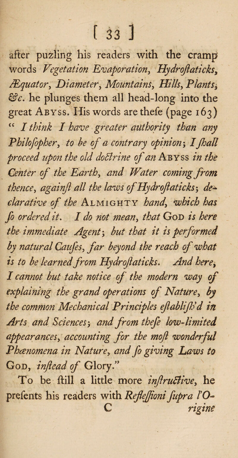 after puzling his readers with the cramp words Vegetation Evaporation, Hydrojlaticks, /Equator, Diameter, Mountains, Hills, Plants^ &c. he plunges them all head-long into the great Abyss. His words are thefe (page 163) cc I think I have greater authority than any Philofopher, to he of a contrary opinion; I Jhall proceed upon the old doBrine of an Abyss in the Center of the Earth, and Water coming from thence, againjl all the laws ofHydroflaticks-, de~ clarative of the Almighty hand, which has fo ordered it. I do not mean, that God is here the immediate Agent \ but that it is performed by natural Caufes, far beyond the reach of what is to be learned from Hydrofaticks. And here, I cannot but take notice of the modern way of explaining the grand operations of Nature, by the common Mechanical Principles efabliJFd in Arts and Sciences > and from thefe low-limited appearances, accounting for the mojl wonderful Phcenomena in Nature, and fo giving Laws to God, injlead of Glory/' To be ftill a little more infruBive, he prefents his readers with Reflefjioni fupra 10°* C rigine