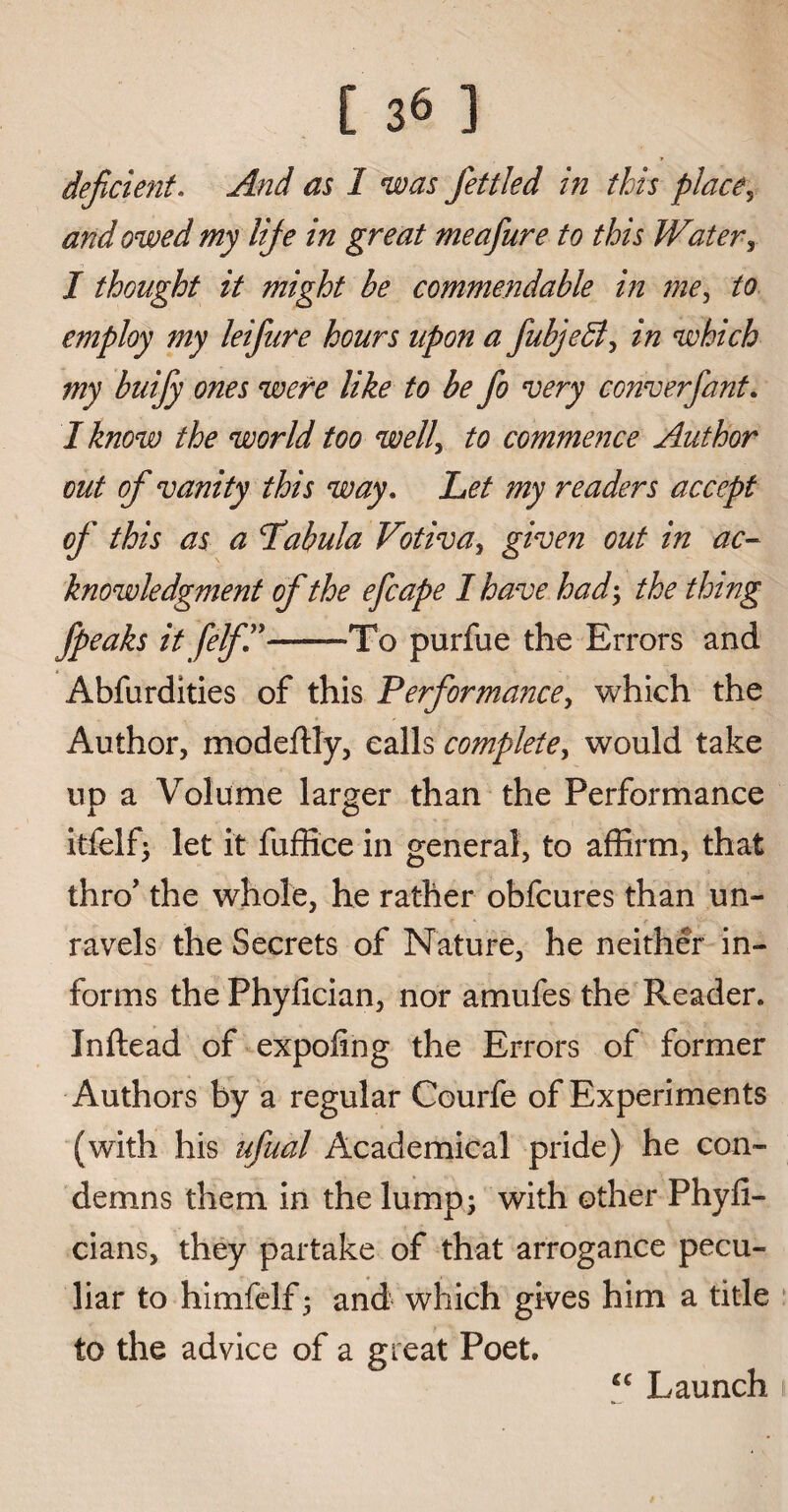 deficient. And as 1 was fettled in this place, owed my life in great meafiure to this Water, J thought it might be commendable in me^ to employ my leifare hours upon a fiubjeB, which my buifiy ones were like to be fio very converfant. / /tew the world too welly to commence Author out of vanity this way. Jte my readers accept of this as a ‘Tabula Vitiva^ given out in ac¬ knowledgment of the efcape I have had> the thing fpeaks it felf”--To purfue the Errors and Abfurdities of this Performance, which the Author, modeftly, calls complete, would take up a Volume larger than the Performance itfelf; let it fuffice in general, to affirm, that thro’ the whole, he rather obfcures than un¬ ravels the Secrets of Nature, he neither in¬ forms the Phyfician, nor amufes the Reader. Inftead of expoiing the Errors of former Authors by a regular Courfe of Experiments (with his ufudl Academical pride) he con¬ demns them in the lump; with other Phyfi- cians, they partake of that arrogance pecu¬ liar to himfelf; and which gives him a title to the advice of a great Poet. “ Launch