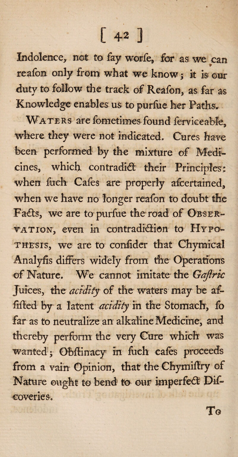 [ 4* ] Indolence, not to fay worfe, for as we can reafon only from what we know; it is our duty to follow the track of Reafon, as far as Knowledge enables us to purlue her Paths. Waters are fometimes found ferviceable, where they were not indicated. Cures have been performed by the mixture of Medi¬ cines, which contradict their Principles: when fuch Cafes are properly afcertained, when we have no longer reafon to doubt the FaCts, we are to purfue the road of Obser- tation, even in contradiction to Hypo- tme sis, we are to confider that Chymical Analyfis differs widely from the Operations of Nature. We cannot imitate the Gajlric Juices, the acidity of the waters may be af- iifted by a latent acidity in the Stomach, fo far as to neutralize an alkaline Medicine, and thereby perform the very Cure which was wanted $ Obffinacy in fuch cafes proceeds from a vain Opinion, that the Chymiflry of Nature ought to bend to our imperfeCt Dif~ coverieSc To