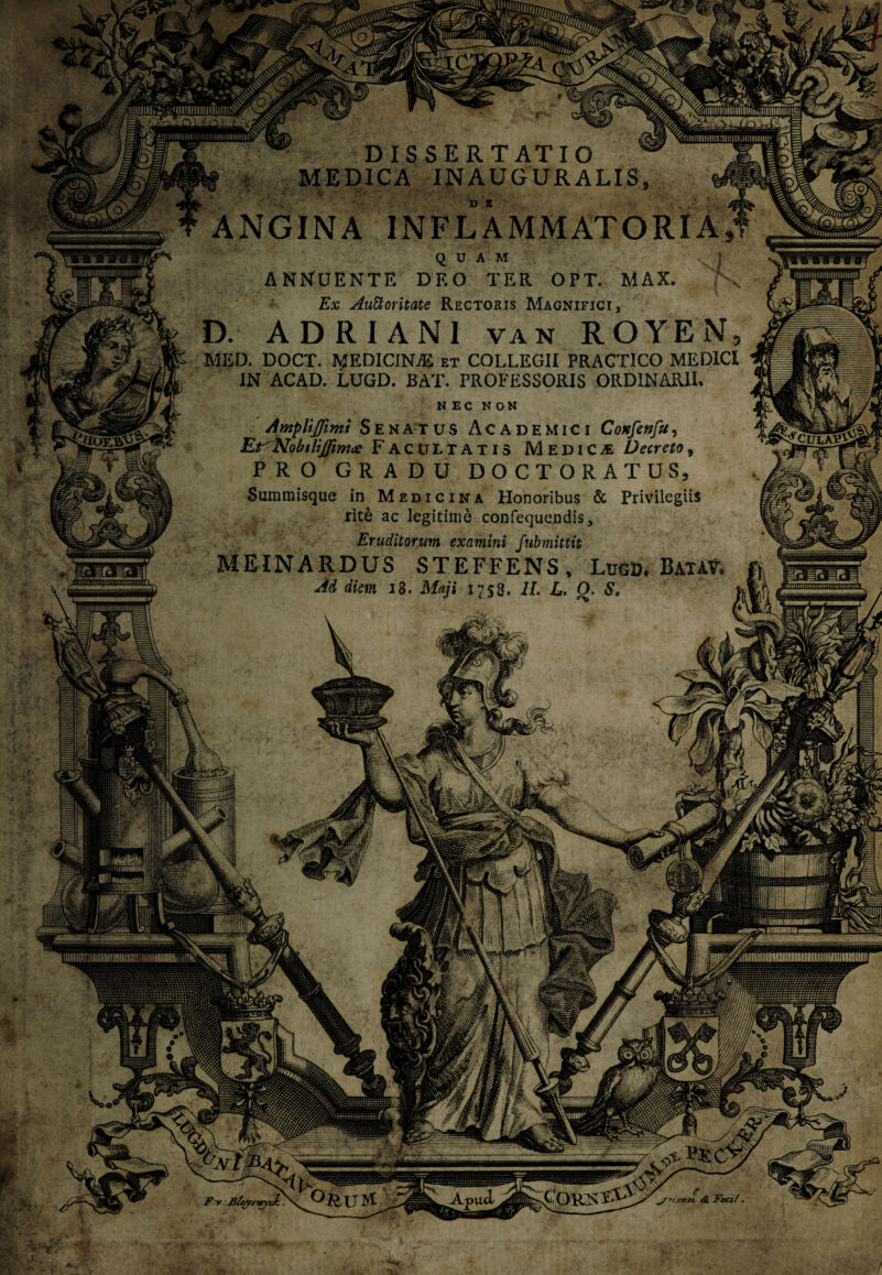 DISSERTATIO MEDICA INAUGURATIS ANGINA INFLAMMATORIA^ QUAM . ANNUENTE DEO TER OPT. MAX. px Ex Auctoritate Rectoris Magnifici, D. ADRIANI van ROYEN, MED. DOCT. MEDICINA et COLLEGII PRACT1CO MEDICI IN ACAD. LUGD. BAT. PROFESSORIS ORDINARII. NEC NON AmpliJJimi S E n A-T US Academici CoKfenfu, Et Nobtlijfim# FACULTATIS MediCvE Decreto, PRO GRADU DOCTORATUS, Summisque in Medicina Honoribus & Privilegiis rite ac legitime confequendis. Eruditorum examini fubmittit MEINARDUS STEFFENS, Lugd. Bata?. Ad dian 18. Maji 1758. II. L. Q. S, j ^culavY! y.-y:M- •jjjiiimiiimmiiiiiiiiiiiniti^ s*; -fKlt MSUv* ;* -5