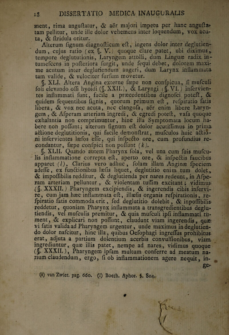 ment, rima anguflatur, & aer majori impetu per hanc anguftai- tam pellitur, unde ille dolor vehemens inter loquendum, vox acu¬ ta, & ftridula oritur. Alterum fignum diagnoflicum efl:, ingens dolor inter deglutien- dum, cujus ratio (ex V.j quoque clare patet, ubi diximus,., tempore deglututionis, Laryngem attolli, dum Linguae radix, in- tumefcens in pofleriora furgit, unde fequi debet, dolorem maxL me acutum inter degluriendum augeri, dum Larynx, inflammata, tam valide, & velociter furfum movetur. 5» XLI. Altera Angina externe faepe non eonfpicua., fi mufculi foli elevando ofli hyoidi (§. XXII.), & Laryngi ( §. VI.) infervien- tes inflammati funt, facile a praecedentibus dignofci potefl, & quidem fequentibus fignis , quorum primum efl , refpiratio fatis libera, & vox nec acuta, nec clangofa, aer enim libere Larym gem , & Afperam arteriam ingredi, & egredi potefl, vafa quoque exhalantia non comprimuntur, hinc illa Symptomata locum ha^ bere non poflunt; alterum fignum efl dolor acutiffimus in* prima, a£tione deglutitionis, qui facile demon Arat, mufculos huic a6tio- ni infervientes laefos elfe, qui infpe£lo ore, cum. profundius re¬ condantur, faepe confpici non polllint (k). §. XLII. Quando autem Pharynx fola, vel una cum fuis mufcu- }is inflammatione correpta efl, aperto ore, & infpe6tis faucibus apparet (/), Clarius vero adhuc, folam illam Anginae fpeciem adeffe, ex functionibus laefis liquet, deglutitio enim tum dolet, & impoflibilis redditur, & deglutienda per nares redeunt, in Afpe¬ ram arteriam pelluntur , & violentam tufiTim excitant; vidimus (g. XXXII.) Pharyngem excipiendis, & ingerendis cibis infervi- re, cum jam haec inflammata eft, illaefis organis refpirationis, re¬ fpiratio fatis commoda erit, fed deglutitio dolebit, & inpofIibilis« reddetur, quoniam Pharynx inflammata a transgredientibus deglu- tiendis, vel mufculis premitur, & quia mufculi ipfi inflammati tu¬ ment , & explicari non pofiimt, claudunt viam ingerendis, quae, vi fatis valida ad Pharyngem urgentur, unde maximus indeglutien- do dolor nafcitur, hinc illa, quibus Oefophagi ingreflus prohibitus erat, adjuta a pardum dolentium acerbis convulfionibus, viam ingrediuntur, quae illis patet, nempe ad nares, vidimus quoque (§. XXXII.), Pharyngem ipfam multum conferre ad meatum na* xiiun claudendum, ergo, fi ob inflammationem agere nequit >in-, . \ ge-*