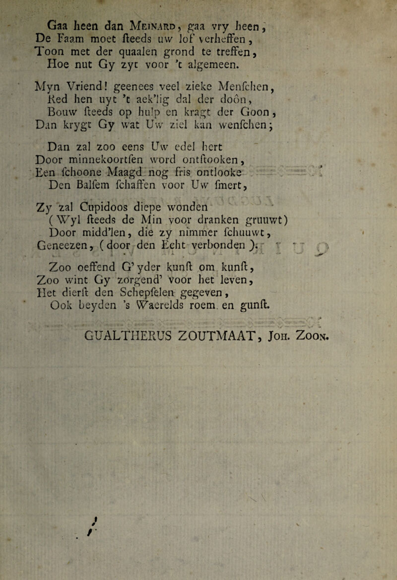 Gaa heen dan Meinard, gaa vry heen, De Faam moet fteeds uw lof verheffen, Toon met der quaalen grond te treffen, Hoe nut Gy zyc voor ’t algemeen. Mya Vriend! geenees veel zieke Menfchen, Ked hen uyt ’t aek’lig dal der doon, Bouw fteeds op bu!p en kragt der Goon , Dan krygt Gy wat Uw ziel kan wenfdien; Dan zal zoo eens Uw edel hcrt Door minnekoortfen vvord ontftooken, Een fchoone Maagd nog fris ontlooke Den Balfem fchaffen voor Uw fmert, ... . ■ ■ . Zy zal Cupidoos diepe wonden (Wyl fteeds de Min voor dranken gruuwt) Door midd’len, die zy nimriier fchuuwt, Geneezen, (door den Edit verbonden ); v - ■ 1 • 7 a . v .- . . i .> Zoo oeffend G’yder kunft ora kunft, Zoo wint Gy zorgend’ voor het leven, Het dierft den Schepfelen gegeven, Gok beyden ’s Waerelds roem. en gunfl. - GUALf HERUS ZOUTMAAT, Joh. Zoon. i / /■ \ v )