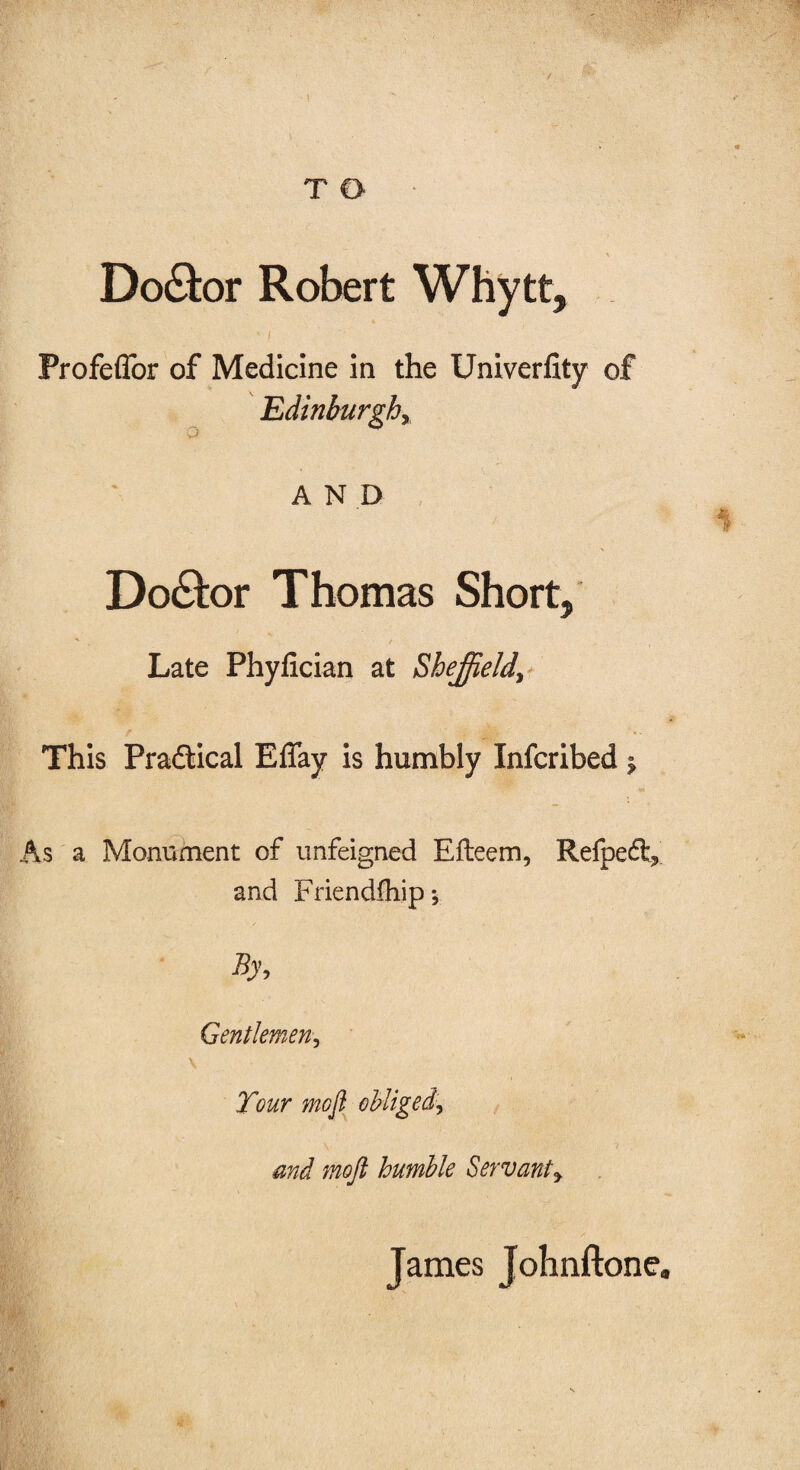 ' ■ \  * T O % Doctor Robert Whytt, ' [ Profeflor of Medicine in the Univerflty of Edinburghy AND 1 Do&or Thomas Short, -* / Late Phyfician at Sheffield\ This Practical ElTay is humbly Infcribed $ As a Monument of unfeigned Efteem, Refpeft,' and Friendfhipy By, Gentlemen, V Tour mofi obliged\ and mojl humble Servanty James Johnftone,