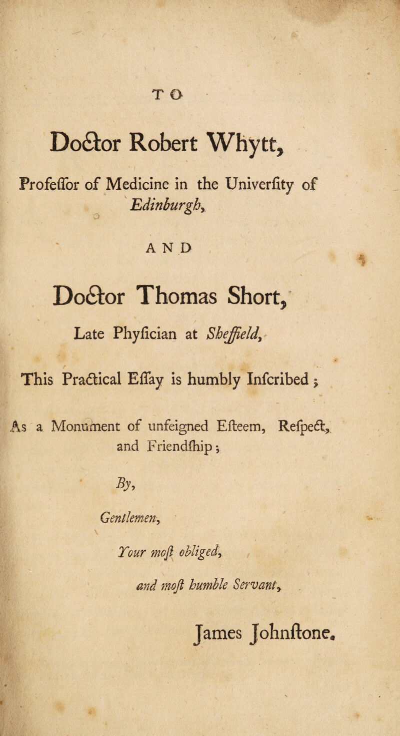 ' ■ \  * T O % Doctor Robert Whytt, ' [ Profeflor of Medicine in the Univerflty of Edinburghy AND 1 Do&or Thomas Short, -* / Late Phyfician at Sheffield\ This Practical ElTay is humbly Infcribed $ As a Monument of unfeigned Efteem, Refpeft,' and Friendfhipy By, Gentlemen, V Tour mofi obliged\ and mojl humble Servanty James Johnftone,