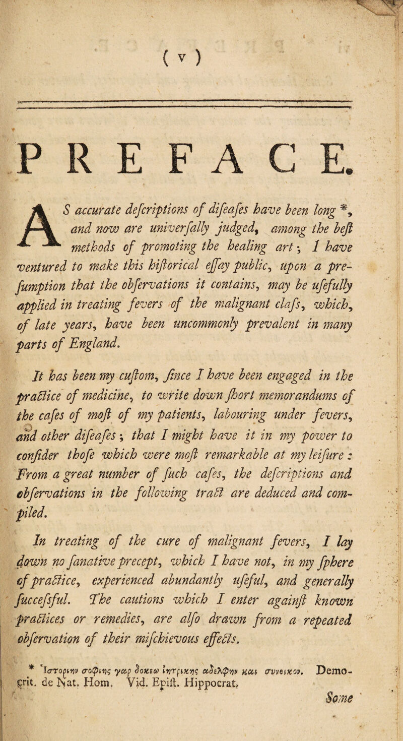 P R E FA C AS accurate defcriptions of difeafes have been long and now are univerfally judged, among the beft methods of promoting the healing art; 1 have ventured to make this hiftorical ejfay public, upon a pre¬ emption that the obfervations it contains, may be ufefully applied in treating fevers of the malignant clafs, which, of late years, have been uncommonly prevalent in many parts of England. It has been my cuflom, Jince I have been engaged in the practice of medicine? to write down fhort memorandums of the cafes of moft of my patients, labouring under fevers, \ and other difeafes ; that I might have it in my power to confider thofe which were moft remarkable at my leifure : From a great number of fuch cafes, the defcriptions and cbfervations in the following trail are deduced and com¬ piled. In treating of the cure of malignant fevers, I lay clown no fanative precept, which I have not, in my fphere of practice, experienced abundantly ufeful, and generally fuccefsful. The cautions which I enter againft known practices or remedies, are alfo drawn from a repeated obfervation of their mifchievous effebls. * 'io-ropmv aotpiYiq yap <Wew lv)rpixv]<; <z<k'h(pYiv kou crvvoixov. DemO- p*it. de Nat, Horn, Vid. Epill. Hippocratv Some