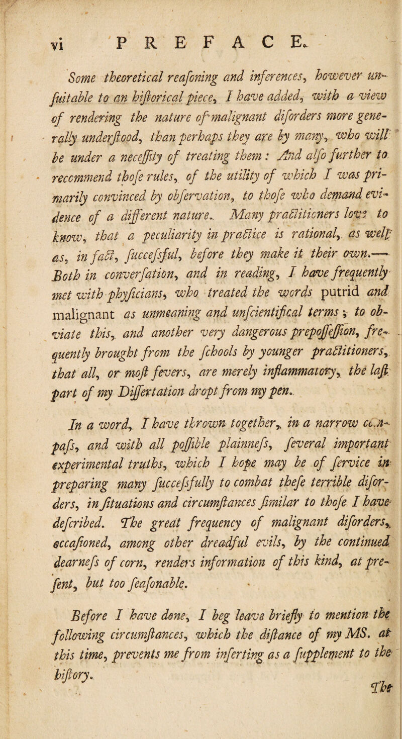 PREFACE. Some theoretical reafoning and inferences, however un- fuitable to an hiftorical piece, I have added, with a view of rendering the nature of malignant diforders more gene¬ rally under flood, than perhaps they are by many, who will be under a neceflity of treating them: And alfo further to recommend thofe rules, of the utility of which I was pri¬ marily convinced by obfervation, to thofe who demand evi- dence of a different nature.. Many pradiiticners love to bnow, that a peculiarity in practice is rational, as well as5 in faff-, fuccefsful, before they make it their own.— Both in converfation, and in reading, I have frequently met with phyficians, who treated the words putrid and malignant as unmeaning and unfcientifical terms *, to ob¬ viate this,. and another very dangerous prepojfefflon, fro* quently brought from the fchools by younger practitioners, that all, or moft fevers, are merely inflammatory, the lafi; fart of my Differ tation dr opt from my pen. In a word, I have thrown together% in a narrow am- pafs, and with all pojfible plainnefs, feveral important experimental truths, which I hope may be of fervice in preparing many fuccefsfully to combat thefe terrible difor¬ ders, in fituations and circumftances fimilar to thofe I have- defcribed. The great frequency of malignant difordersx eccafioned, among other dreadful evils, by the continued dearnefs of corn, renders information of this kind, at pre- * fent, but too feafonable. Before I have done, I beg leave briefly to mention the following circumftances, which the diftance of my MS. at this time, prevents me from inferting as a fupplement to the
