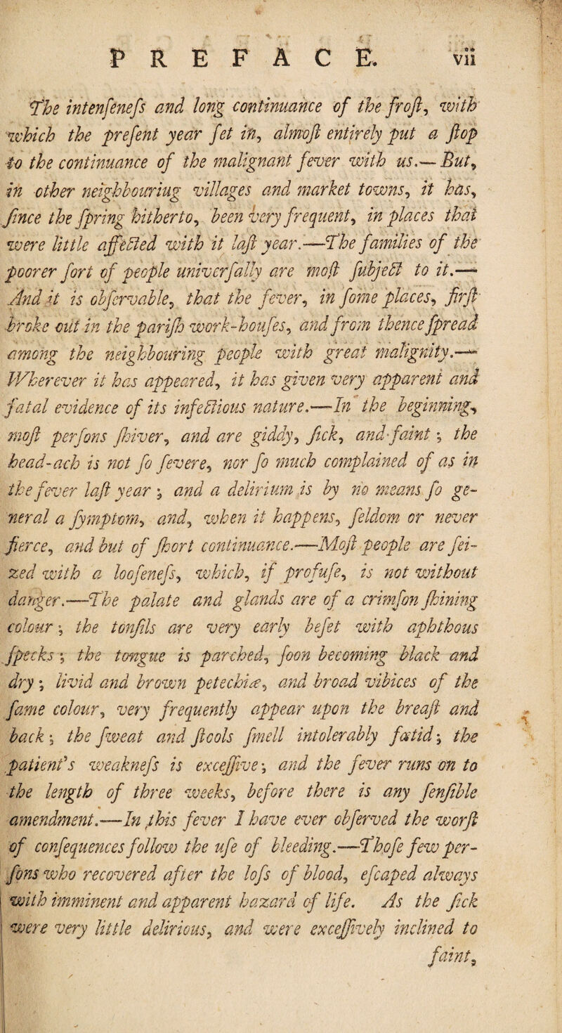 p'he intenfenefs and long continuance of the froft, with which the prefent year fet in, almoft entirely put a flop to the continuance of the malignant fever with us,— But, in other neighbouring villages and market towns, it has, finee the fbring hitherto, been very frequent, in places that were little affeCled with it laf year.—fihe families of the poorer fori of people univ erf ally are mo (l fubjeCf to it.—~ And h is obfervable, that the fever, in fame places, firft broke cut in the parijh work-houfes, and from thence fpread among the neighbouring people with great malignity.—** Wherever it has appeared, it has given very apparent and fatal evidence of its infectious nature.—In the beginnings moft perfons fhiver, and are giddy, fick, and faint; bead-ach is not fa fevere, nor fo much complained of as in the fever laft year \ and a delirium is by no means fo ge¬ neral a fymptom, and, when it happens, feldom or never fierce, and but of fhort continuance.—Moft people are fei- zed with a loofenefs, which, if profufe, is not without danger .—like palate and glands are of a crimfon fhining colour \ the tonfils are very early befet with aphthous fpecks 5 the tongue is parched, jWi becoming black and dry *, brown petechia, broad vibices of the fame colour, wry frequently appear upon the breaft and back j fweat and ftcols fmell intolerably fat id; the patient's weaknefs is excefftve > and the fever runs on to the length of three weeks, there is any fenfible amendment.—In fihis fever I have ever obferved the worft of confequences follow the ufe of bleeding.—fihofe few per¬ fons who recovered after the loft of blood, eft aped always with imminent and apparent hazard of life. As the fick were very little delirious, and were excefftvely inclined to faintj /