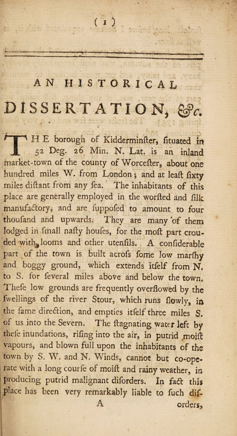 AN HISTORICAL DISSERTATION, &c. «K % H E borough of Kidderminfter* fituated in JL 52 De§* 26 Min. N. Lat. is an inland inarket-town of the county of Worcefter, about one hundred miles W. from London $ and at leafl: fixty miles diftant from any fea. The inhabitants of this place are generally employed in the woffled and filk manufactory, and are fuppofed to amount to four thoufand and upwards. They are many of them lodged in fmall nafly houfes, for the moft part crou- ded with^ looms and other utenfils. A eonfiderable part of the town is built acrofs fome low marfliy and boggy ground, which extends itfelf from NY to S. for feveral miles above and below the town. Thefe low grounds are frequently overflowed by the fwellings of the river Stour, which runs (lowly, in the fame direction, and empties itfelf three miles of us into the Severn. The flagnating water left by thefe inundations, riling into the air, in putrid moiff vapours, and blown foil upon the inhabitants of the town by S. W. and N. Winds, cannot but co-ope¬ rate with a long courfe of moift and rainy weather, in producing putrid malignant diforders. In fa<5t this place has been very remarkably liable to fuch dif~ A orders* ‘i