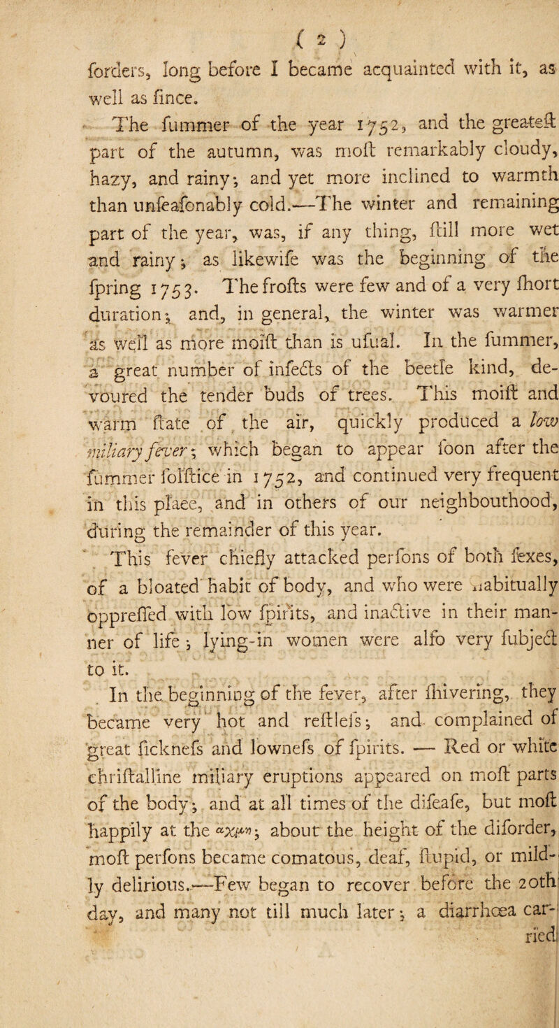 forders, long before I became acquainted with it, as well as fince. The funimer of the year 1752, and the greatest part of the autumn, was moft remarkably cloudy, hazy, and rainy-, and yet more inclined to warmth than urifeafonably cold.—The winter and remaining part of the year, was, if any thing, fcill more wet and rainy j as likewife was the beginning of tire fpring 1753. Thefrofts were few and of a very fhort duration-a and, in general, the winter was warmer as well as more moifb than is ufual. In the fummer, a great number of infects of the beetle kind, de¬ voured the tender buds of trees. This moift and warm date of the air, quickly produced a low miliary fever; which began to appear foon after the fummer folftice in 1752, and continued very frequent in this plaee, and in others of our neighbourhood, during the remainder of this year. This fever chiefly attacked perfons of both fexes, of a bloated habit of body, and who were habitually oppreffed with low fpirits, and inactive in their man¬ ner of life i lying-in women were alfo very fubjed to it. In the. beginning of the fever, after fhivenng, they became very hot and reftlefs •, and complained of great ficknefs and lownefs of fpirits. — Red or white ehriftalline miliary eruptions appeared on moft parts of the body -, and at all times of the difeafe, but moft tiappily at the about the height of the diforder, moft perfons became comatous, deaf, ftupid, or mild¬ ly delirious..—Few began to recover before the 20th day, and many not till much later; a diarrhoea car-