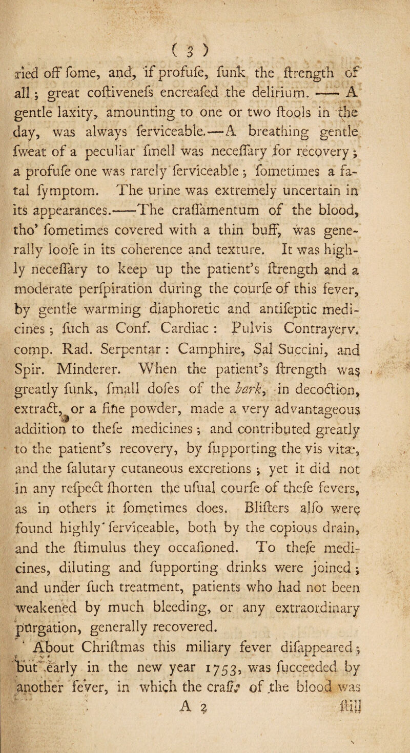 Tied off feme, and, if profufe, funk the ftrength of all; great coftivenefs encreafed the delirium.-A gentle laxity, amounting to one or two ftoo.ls in the day, was always ferviceable. *—A breathing gentle fweat of a peculiar fmell was neceffary for recovery ; a profufe one was rarely ferviceable ; fometimes a fa¬ tal fymptom. The urine was extremely uncertain in its appearances.-—The craffamentum of the blood, tho’ fometimes covered with a thin buff, was gene¬ rally loofe in its coherence and texture. It was high¬ ly neceffary to keep up the patient's ftrength and a moderate perfpiration during the courfe of this fever, by gentle warming diaphoretic and antifeptic medi¬ cines ; fuch as Conf. Cardiac : Pul vis Contrayerv, comp. Rad. Serpentar : Camphire, Sal Succini, and Spir. Minderer. When the patient’s ftrength wa$ « greatly funk, fmall dofes of the iarky in decoflion, extract,^or a fifie powder, made a very advantageous addition to thefe medicines; and contributed greatly to the patient’s recovery, by fupporting the vis vitse, and the falutary cutaneous excretions ; yet it did not in any refpedl fhorten the uftial courfe of thefe fevers, as in others it fometimes does. Blifters alfo were found highly' ferviceable, both by the copious drain, and the ftimulus they occafioned. To thefe medi¬ cines, diluting and fupporting drinks were joined ; and under fuch treatment, patients who had not been weakened by much bleeding, or any extraordinary purgation, generally recovered. About Chriftmas this miliary fever difappeared; Tut -early in the new year 1753, was fucceeded by another feVer, in which the crafo of the blood was