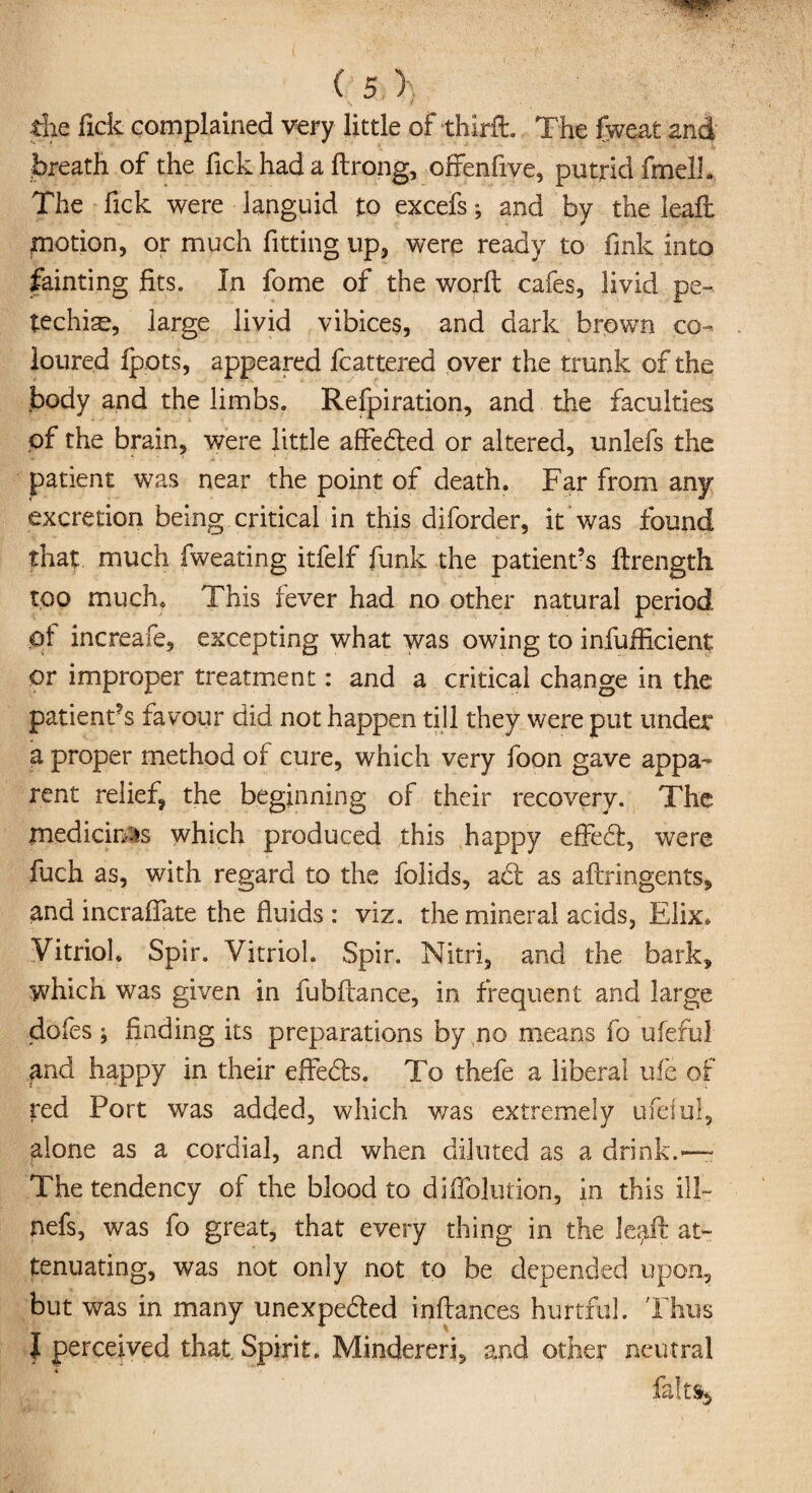 the fick complained very little of thirft. The fweat and breath of the fick had a ftrong, offenfive, putrid fmelL The fick were languid to excefsand by the leafi: potion, or much fitting up, were ready to fink into fainting fits. In fome of the worlt cafes, livid pe¬ techia, large livid vibices, and dark brown co¬ loured fpots, appeared fcattered over the trunk of the body and the limbs. Refpiration, and the faculties of the brain, were little affeded or altered, unlefs the patient was near the point of death. Far from any excretion being critical in this diforder, it was found that much fweating itfelf funk the patient’s ftrength too much* This fever had no other natural period <pf increafe, excepting what was owing to infufficient or improper treatment: and a critical change in the patient’s favour did not happen till they were put under a proper method of cure, which very foon gave appa¬ rent relief, the beginning of their recovery. The medicines which produced this happy effed, were fuch as, with regard to the folids, ad as aftringents, and incrafiate the fluids : viz. the mineral acids, Elix* Vitriol. Spir. Vitriol. Spir. Nitri, and the bark, which was given in fubftance, in frequent and large dofes ; finding its preparations by no means fo ufeful find happy in their effeds. To thefe a liberal ufe of red Port was added, which was extremely ufeful, alone as a cordial, and when diluted as a drink.—- The tendency of the blood to difiblution, in this ill- nefs, was fo great, that every thing in the le^ft at¬ tenuating, was not only not to be depended upon, but was in many unexpeded inftances hurtful. Thus f perceived that Spirit. Mindereri, and other neutral fa!t%