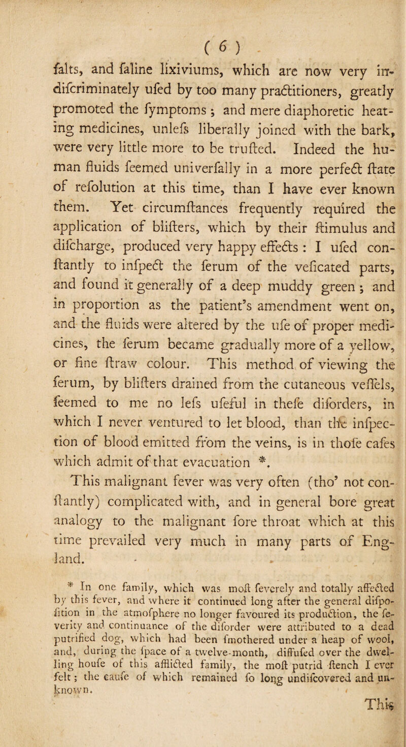 falts, and faline lixiviums, which are now very irr- difcriminately ufed by too many practitioners, greatly promoted the fymptoms; and mere diaphoretic heat¬ ing medicines, unleft liberally joined with the bark, were very little more to be trufted. Indeed the hu¬ man fluids feemed univerfally in a more perfedt ftate of refolution at this time, than I have ever known them. Yet circumftances frequently required the application of blifters, which by their ftimulus and difeharge, produced very happy effedts : I ufed con- ftantly to infpedt the ferum of the vefleated parts, and found it generally of a deep muddy green ; and in proportion as the patient’s amendment went on, and the fluids were altered by the ufe of proper medi¬ cines, the ferum became gradually more of a yellow, or fine flraw colour. This method of viewing the ferum, by blifters drained from the cutaneous veftels, feemed to me no lefs ufeful in thefe diforders, in which I never ventured to let blood, than tHe infpec- tion of blood emitted from the veins, is in thofe cafes which admit of that evacuation *. This malignant fever was very often (tho* not con- ftantly) complicated with, and in general bore great analogy to the malignant fore throat which at this time prevailed very much in many parts of Eng¬ land. * In one family, which was molt feverely and totally affected by this fever, and where it continued long after the general difpo- htion in the atmofphere no longer favoured its production, the fe¬ ver it: y and continuance of the diforder were attributed to a dead putrified dog, w'hich had been imothered under a heap of wool, and, during the ipace ot a twelve-month, difiufed over the dwel¬ ling ho ufe of this afflicted family, the molt putrid flench I ever felt; the caufe of which remained fo long undifeovered and un- know n. t Thk