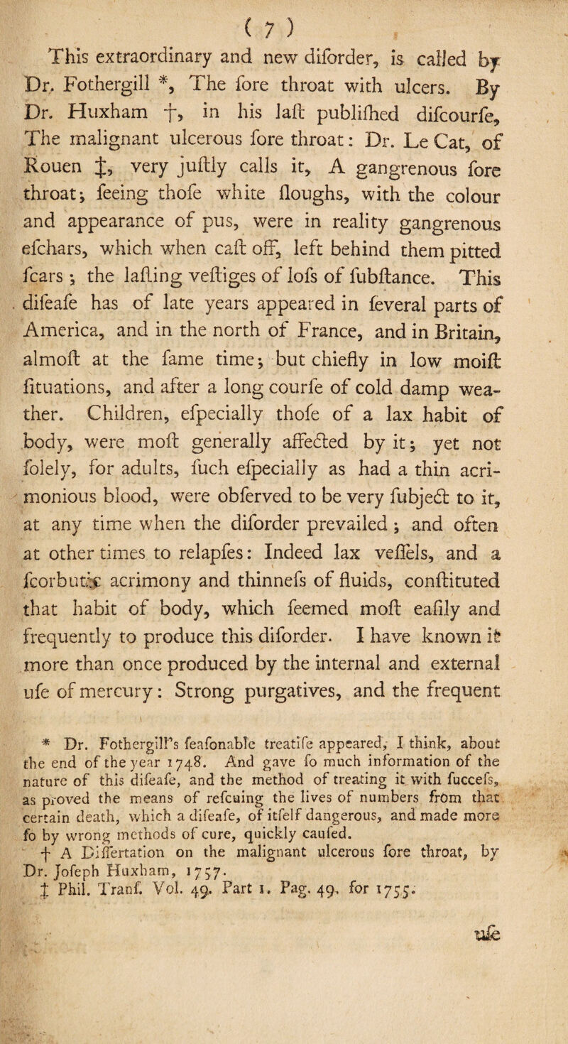 This extraordinary and new diforder, is called by Dr. Fothergill *, The fore throat with ulcers. By Dr. Huxham f, in his laft publifhed difcourfe. The malignant ulcerous fore throat: Dr. Le Cat, of Rouen J, very juftly calls it, A gangrenous fore throat; feeing thofe white Houghs, with the colour and appearance of pus, were in reality gangrenous efchars, which when call oft, left behind them pitted fears; the lafling veftiges of lofs of fubftance. This . difeafe has of late years appeared in feveral parts of America, and in the north of France, and in Britain., almoft at the fame time; but chiefly in low modi fituations, and after a long courfe of cold damp wea¬ ther. Children, efpecially thofe of a lax habit of body, were moil generally affedted by it; yet not folely, for adults, fuch efpecially as had a thin acri¬ monious blood, were obferved to be very fubjedt to it, at any time when the diforder prevailed ; and often at other times to relapfes: Indeed lax vefiels, and a fcorbutR acrimony and thinnefs of fluids, conRituted that habit of body, which feemed moil eafily and frequently to produce this diforder. I have known it more than once produced by the internal and external ufe of mercury: Strong purgatives, and the frequent jgC. \ * Dr. FothergllPs feafonable treatife appeared, I think, about the end of the year 1748. And gave fo much information of the nature of this difeafe, and the method of treating it with fuccefs, as proved the means of refeuing the lives of numbers from that certain death, which a difeafe, of itfelf dangerous, and made more fo by wrong methods of cure, quickly caufed. f A Diiifertation on the malignant ulcerous fore throat, by Dr. Jofeph Huxham, 1757. x Phil. Tranf. Vol. 49, Part 1, Pag. 49. for 1755.
