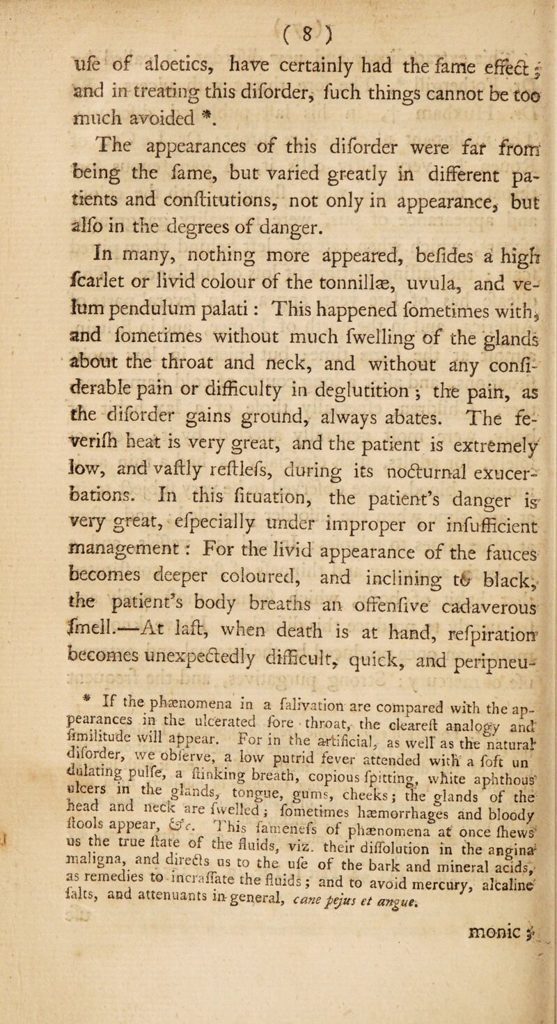 C O' life of aloetics, have certainly had the fame effect j and in treating this diforder, fuch things cannot be too much avoided *. The appearances of this diforder were far from being the fame, but varied greatly in different pa¬ tients and conftitutions, not only in appearance, but alfo in the degrees of danger. In many, nothing more appeared, befides a high fcarlet or livid colour of the tonnillse, uvula, and ve¬ lum pendulum palati: This happened fometimes with, and fometimes without much fwelling of the glands about the throat and neck, and without any conff- derable pain or difficulty in deglutition ; the pain, as the diforder gains ground, always abates. The fe- verifh heat is very great, and the patient is extremely low, and vaftly reftlefs, during its nohtumal exacer¬ bations. In this fituation, the patient’s danger is very great, efpecially under improper or infufficient management : For the livid appearance of the fauces becomes deeper coloured, and inclining t& black, tne patient s boay breaths an offenffve cadaverous frnell.—At laff, when death is at hand, refpiratiorr becomes unexpectedly difficult, quick, and peripneu- If the phenomena in a fahvation are compared with the ap¬ pearances in the ulcerated fore throat, the cleared: analogy and' nmihtude will appear. For in the artificial, as welt as the natural on order, we obierve, a low putrid fever attended with a foft un dulatmg pulfe, a funking breath, copious fpittmg, white aphthous' ulcers in the glands, tongue, gums, cheeks; the glands of the head and neck are nyelled ; fometimes hemorrhages and bloody .1 p i' . -Cliffs of phenomena at once fhews' us the true hate of the fluids, viz. their diffolution in the angina* maligna and direds us to the ufe of the bark and mineral acids, as remedies to incraffate the fluids; and to avoid mercury, alcaline *.dts, and attenuants in general, cane pejus et angue. monic
