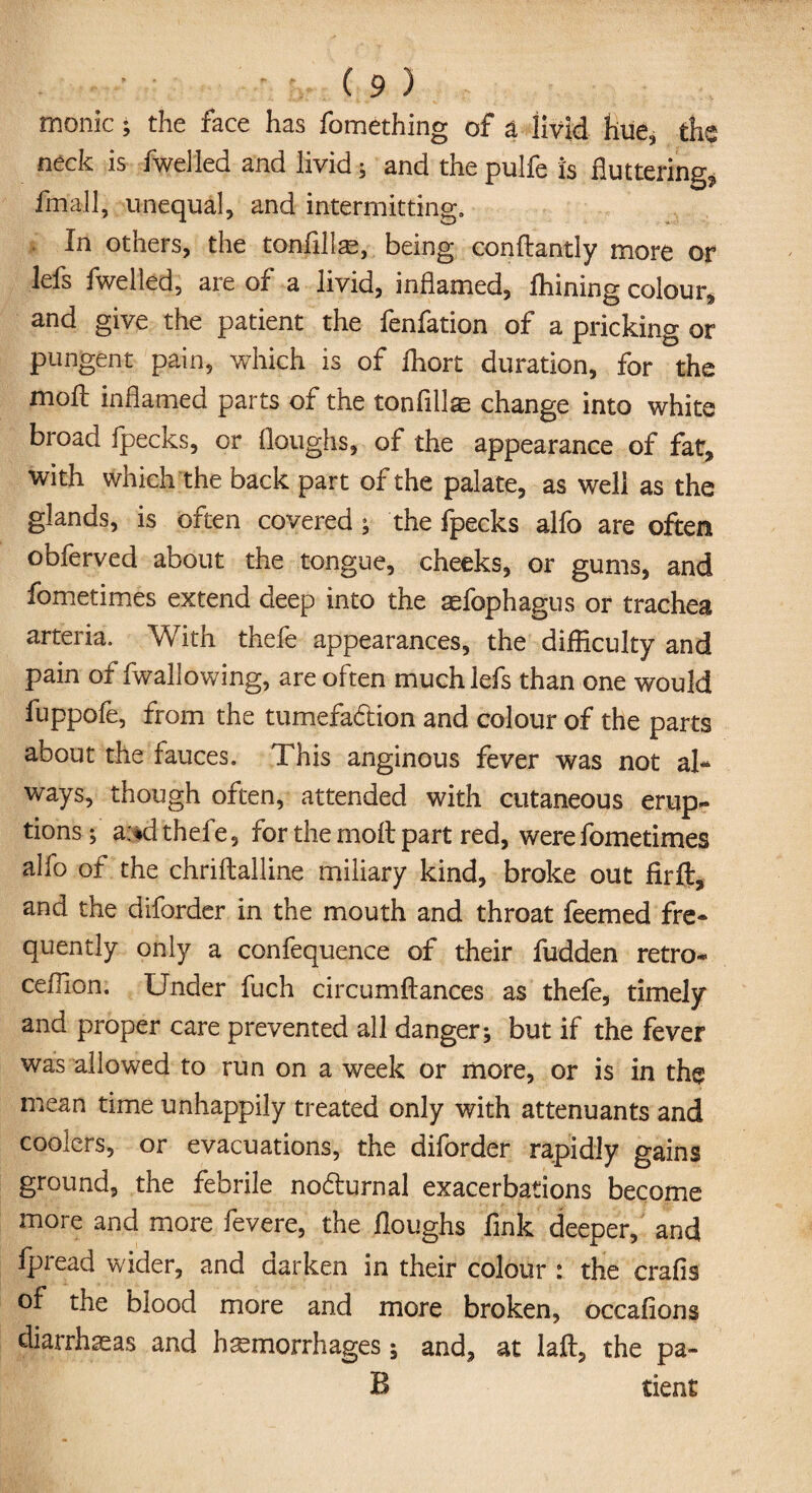 rnonic; the face has fomething of a livid hue, the neck is fwelled and livid ; and the pulfe is fluttering, fmall, unequal, and intermitting. In others, the tonfille, being conftantly more or lefs fwelled, are of a livid, inflamed, fliining colour* and give the patient the fenfation of a pricking or pungent pain, which is of fhort duration, for the moil inflamed parts of the tonfillae change into white broad fpecks, or Houghs, of the appearance of fat, with which the back part of the palate, as well as the glands, is often covered ; the fpecks alfo are often obferved about the tongue, cheeks, or gums, and fometimes extend deep into the asfophagus or trachea arteria. With thefe appearances, the difficulty and pain of fwallowing, are often much lefs than one would fuppofe, from the tumefa&ion and colour of the parts about the fauces. This anginous fever was not ah ways, though often, attended with cutaneous erup¬ tions ; a:*d thefe, for the molt part red, were fometimes alfo of the chriftalline miliary kind, broke out firft, and the diforder in the mouth and throat feemed fre¬ quently only a confequence of their hidden retro- ceffion; Under fuch circumftances as thefe, timely and proper care prevented all danger; but if the fever was allowed to run on a week or more, or is in the mean time unhappily treated only with attenuants and coolers, or evacuations, the diforder rapidly gains ground, the febrile nodurnal exacerbations become more and more fevere, the Houghs fink deeper, and fpread wider, and darken in their colour : the crafis of the blood more and more broken, occafions diarrheas and hemorrhages; and, at laft, the pa- B tient