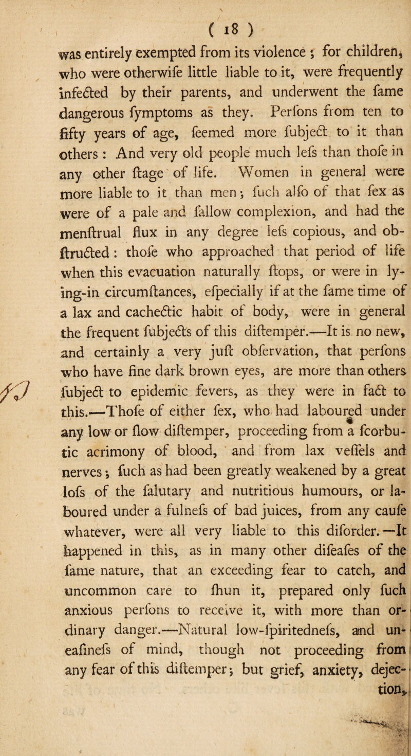 was entirely exempted from its violence *, for children, who were otherwife little liable to it, were frequently infe&ed by their parents, and underwent the fame dangerous fymptoms as they. Perlons from ten to fifty years of age, feemed more fubjedt to it than others : And very old people much lei's than thofe in any other ftage of life. Women in general were more liable to it than men; fuch alfo of that fex as were of a pale and fallow complexion, and had the menftrual flux in any degree lefs copious, and ob- ftrudled : thofe who approached that period of life when this evacuation naturally flops, or were in ly¬ ing-in circumftances, efpecially if at the fame time of a lax and cachedtic habit of body, were in general the frequent fubjedls of this diftemper.—It is no new, and certainly a very jufi obfervation, that perfons who have fine dark brown eyes, are more than others iubjedt to epidemic fevers, as they were in fadt to this.—Thofe of either fex, who had laboured under any low or flow diftemper, proceeding from a fcorbu- tic acrimony of blood, and from lax vefiels and nerves *, fuch as had been greatly weakened by a great lofs of the falutary and nutritious humours, or la¬ boured under a fulnefs of bad juices, from any caufe whatever, were all very liable to this diforder.—It happened in this, as in many other difeafes of the fame nature, that an exceeding fear to catch, and uncommon care to Ihun it, prepared only fuch anxious perfons to receive it, with more than or- ■ dinary danger.—Natural low-fpiritednefs, and un- ■ eafinefs of mind, though not proceeding from I any fear of this diftemper \ but grief, anxiety, dejec¬ tion.