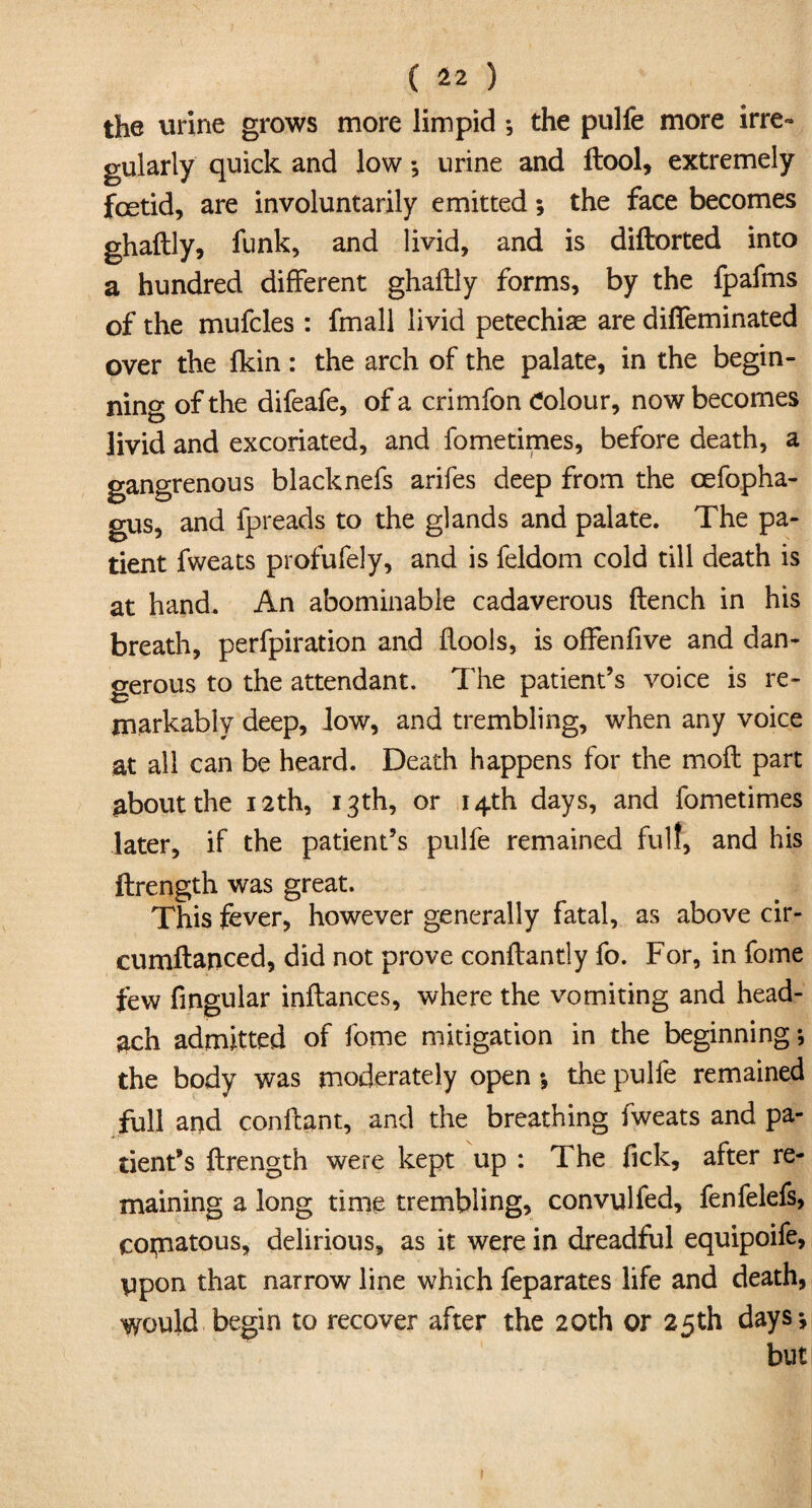 the urine grows more limpid; the pulfe more irre¬ gularly quick and low *, urine and ftool, extremely fcetid, are involuntarily emitted; the face becomes ghaftly, funk, and livid, and is diftorted into a hundred different ghaftly forms, by the fpafms of the mufcles : fmall livid petechiae are difieminated over the fkin: the arch of the palate, in the begin¬ ning of the difeafe, of a crimfon Colour, now becomes livid and excoriated, and fometimes, before death, a gangrenous blacknefs arifes deep from the cefopha- gus, and fpreads to the glands and palate. The pa¬ tient fweats profufely, and is feldom cold till death is at hand. An abominable cadaverous flench in his breath, perfpiration and flools, is offenfive and dan¬ gerous to the attendant. The patient’s voice is re¬ markably deep, low, and trembling, when any voice at all can be heard. Death happens for the moil part about the 12th, 13th, or 14th days, and fometimes later, if the patient’s pulfe remained full, and his ftrength was great. This fever, however generally fatal, as above cir- cumflanced, did not prove conflantly fo. For, in fome few Angular inflances, where the vomiting and head- ach admitted of fome mitigation in the beginning; the body was moderately open •, the pulfe remained full and conllant, and the breathing fweats and pa¬ tient’s ftrength were kept up : The fick, after re¬ maining a long time trembling, convulfed, fenfelefs, copnatous, delirious, as it were in dreadful equipoife, ppon that narrow line which feparates life and death, would begin to recover after the 20th or 25th days j but 1