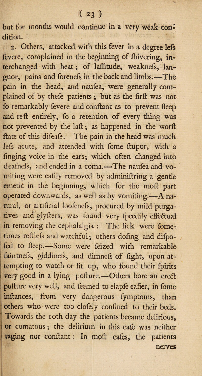 but for months would continue in a very weak con dition. 2. Others, attacked with this fever in a degree lefs fevere, complained in the beginning of Ihivering, in¬ terchanged with heat; of lafiitude, weaknefs, lan¬ guor, pains and forenefs in the back and limbs.—The pain in the head, and naufea, were generally com¬ plained of by thefe patients ; but as the firft was not fo remarkably fevere and conftant as to prevent fleep and reft entirely, fo a retention of every thing was not prevented by the laft ; as happened in the worft ftate of this difeafe. The pain in the head was much lefs acute, and attended with fome ftupor, with a Tinging voice in the ears; which often changed into deafnefs, and ended in a coma.—The naufea and vo¬ miting were eafily removed by adminiftring a gentle emetic in the beginning, which for the mo ft part operated downwards, as well as by vomiting.—A na¬ tural, or artificial loofenefs, procured by mild purga¬ tives and glyfters, was found very fpeedily effectual in removing the cephalalgia : The fick were fomq- times reftlefs and watchful; others dofing and difpo- | fed to fleep.—Some were feized with remarkable ! faintnefs, giddinefs, and dimnefs of light, upon at- j tempting to watch or lit up, who found their fpirits | very good in a lying pofture.—Others bore an eredl pofture very well, and feemed to elaple eafier, in fome inftances, from very dangerous fymptoms, than ! others who were too clofeiy confined to their beds. Towards the ioth day the patients became delirious, or comatous; the delirium in this cafe was neither raging nor conftant: In moft cafes, the patients nerves i$r ' is *■